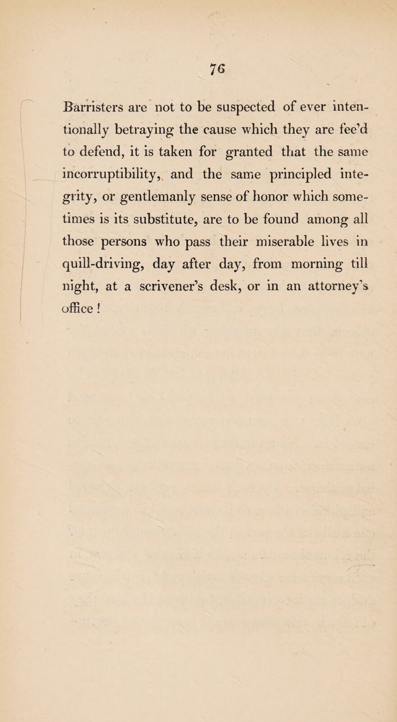 Barristers are not to be suspected of ever inten¬ tionally betraying the cause which they are fee’d to defend, it is taken for granted that the same incorruptibility, and the same principled inte¬ grity, or gentlemanly sense of honor which some¬ times is its substitute, are to be found among all those persons who pass their miserable lives in quill-driving, day after day, from morning till night, at a scrivener’s desk, or in an attorney’s office!