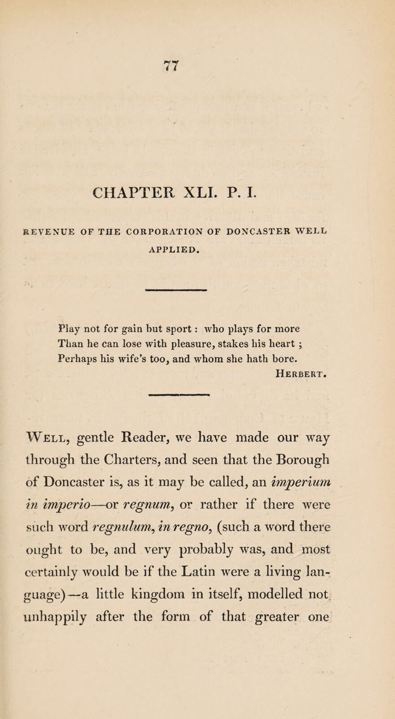 CHAPTER XLI. P. I. REVENUE OF THE CORPORATION OF DONCASTER WELL APPLIED. Play not for gain but sport: who plays for more Than he can lose with pleasure, stakes his heart ; Perhaps his wife’s too, and whom she hath bore. Herbert. Well, gentle Reader, we have made our way through the Charters, and seen that the Borough of Doncaster is, as it may be called, an imperium in imperio—or regnum, or rather if there were such word regnulum, in regno, (such a word there ought to be, and very probably was, and most certainly would be if the Latin were a living lan¬ guage)—a little kingdom in itself, modelled not unhappily after the form of that greater one