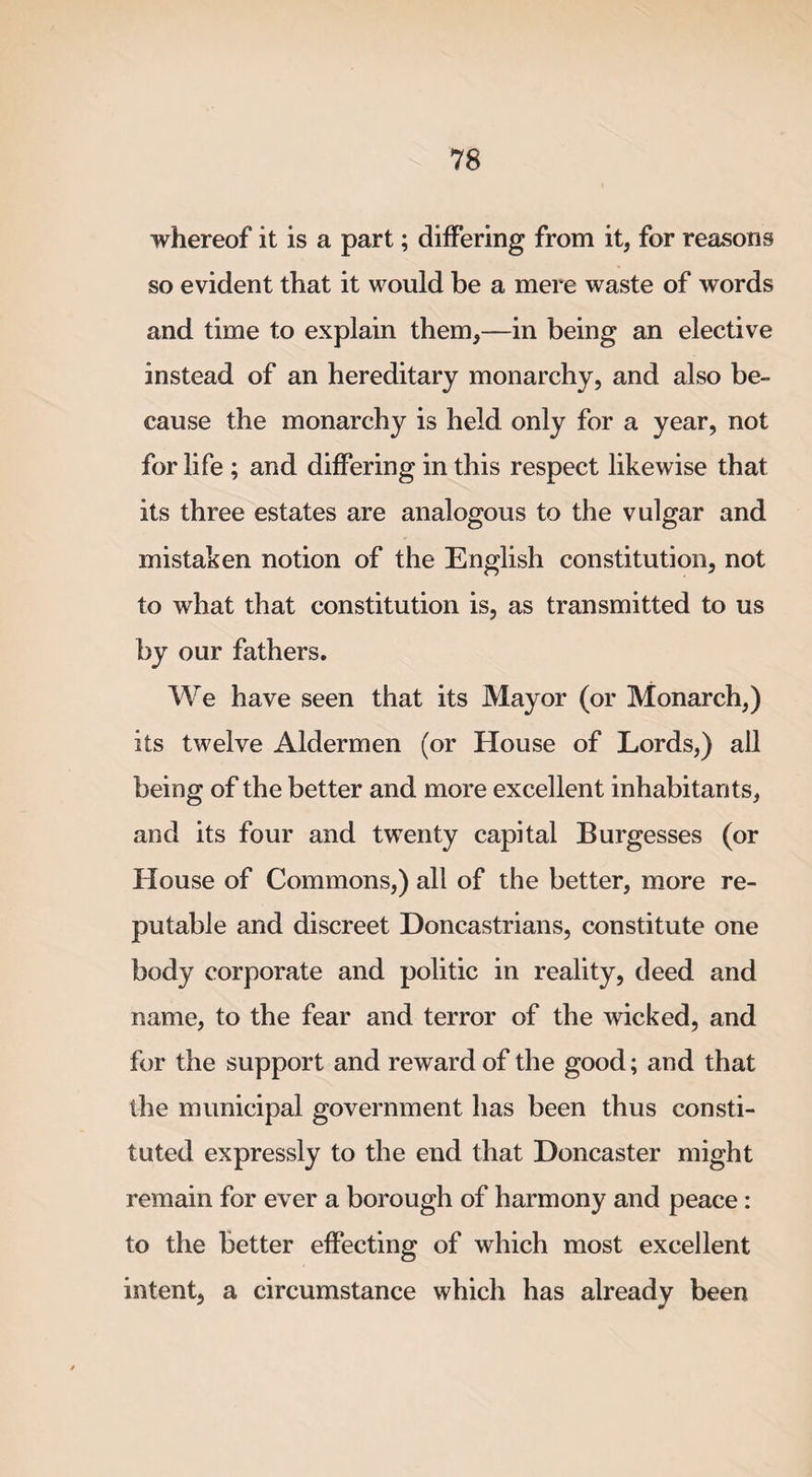 whereof it is a part; differing from it, for reasons so evident that it would be a mere waste of words and time to explain them,—in being an elective instead of an hereditary monarchy, and also be¬ cause the monarchy is held only for a year, not for life ; and differing in this respect likewise that its three estates are analogous to the vulgar and mistaken notion of the English constitution, not to what that constitution is, as transmitted to us by our fathers. We have seen that its Mayor (or Monarch,) its twelve Aldermen (or House of Lords,) all being of the better and more excellent inhabitants, and its four and twenty capital Burgesses (or House of Commons,) all of the better, more re¬ putable and discreet Doncastrians, constitute one body corporate and politic in reality, deed and name, to the fear and terror of the wicked, and for the support and reward of the good; and that the municipal government has been thus consti¬ tuted expressly to the end that Doncaster might remain for ever a borough of harmony and peace: to the better effecting of which most excellent intent, a circumstance which has already been