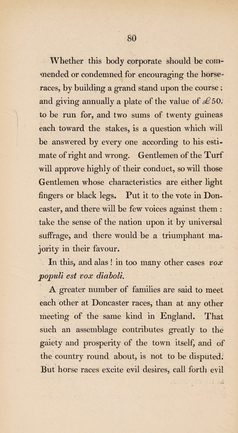 Whether this body corporate should be com¬ mended or condemned for encouraging the horse¬ races, by building a grand stand upon the course; and giving annually a plate of the value of ^50. to be run for, and two sums of twenty guineas each toward the stakes, is a question which will be answered by every one according to his esti¬ mate of right and wrong. Gentlemen of the Turf will approve highly of their conduct, so will those Gentlemen whose characteristics are either light fingers or black legs. Put it to the vote in Don¬ caster, and there will be few voices against them : take the sense of the nation upon it by universal suffrage, and there would be a triumphant ma¬ jority in their favour. In this, and alas ! in too many other cases vox populi est vox diaboli. A greater number of families are said to meet each other at Doncaster races, than at any other meeting of the same kind in England. That such an assemblage contributes greatly to the gaiety and prosperity of the town itself, and of the country round about, is not to be disputed. But horse races excite evil desires, call forth evil