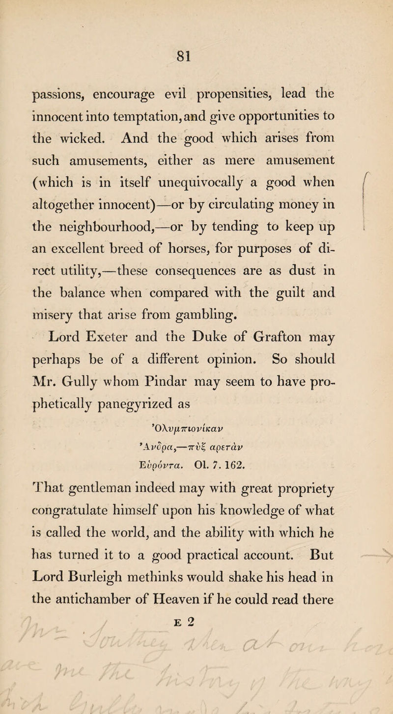 passions, encourage evil propensities, lead the innocent into temptation, and give opportunities to the wicked. And the good which arises from such amusements, either as mere amusement (which is in itself unequivocally a good when altogether innocent)—or by circulating money in the neighbourhood,—or by tending to keep up an excellent breed of horses, for purposes of di¬ rect utility,—these consequences are as dust in the balance when compared with the guilt and misery that arise from gambling. Lord Exeter and the Duke of Grafton may perhaps be of a different opinion. So should Mr. Gully whom Pindar may seem to have pro¬ phetically panegyrized as ’OXv/XTrioviicav ’Ardpa,—7rv% aperdv Evpovra. 01. 7. 162. That gentleman indeed may with great propriety congratulate himself upon his knowledge of what is called the world, and the ability with which he has turned it to a good practical account. But Lord Burleigh methinks would shake his head in the antichamber of Heaven if he could read there E 2