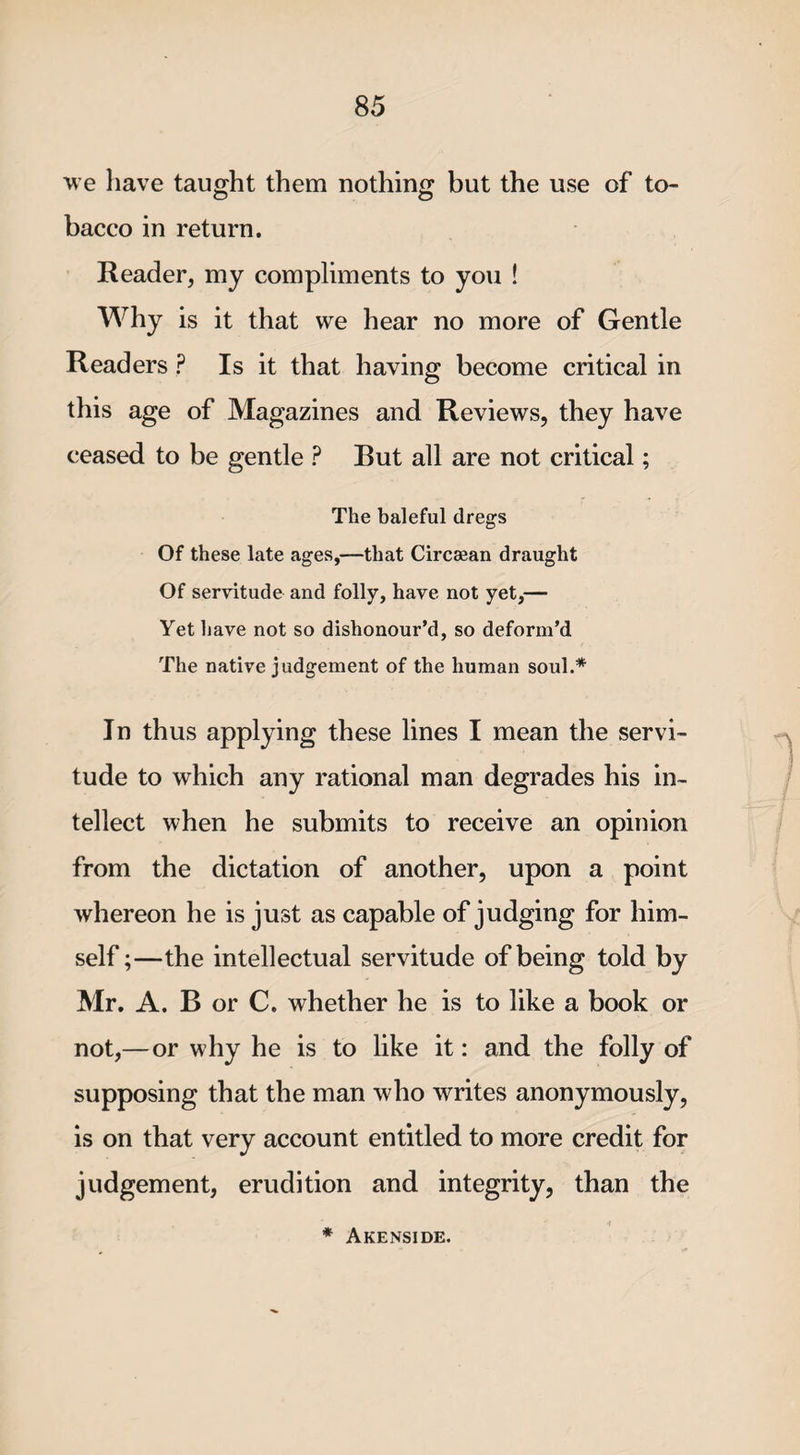 we have taught them nothing but the use of to¬ bacco in return. Reader, my compliments to you ! Why is it that we hear no more of Gentle Readers ? Is it that having become critical in this age of Magazines and Reviews, they have ceased to be gentle ? But all are not critical; The baleful dregs Of these late ages,—that Circaean draught Of servitude and folly, have not yet,— Yet have not so dishonour’d, so deform’d The native judgement of the human soul.* In thus applying these lines I mean the servi¬ tude to which any rational man degrades his in¬ tellect when he submits to receive an opinion from the dictation of another, upon a point whereon he is just as capable of judging for him¬ self ;—the intellectual servitude of being told by Mr. A. B or C. whether he is to like a book or not,— or why he is to like it: and the folly of supposing that the man who writes anonymously, is on that very account entitled to more credit for judgement, erudition and integrity, than the * Akenside.