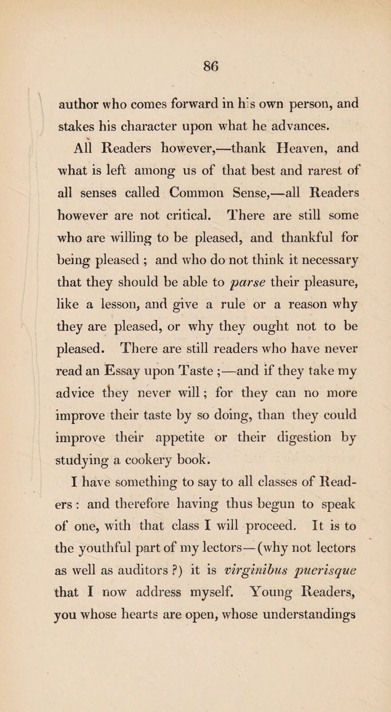 author who comes forward in h:s own person, and stakes his character upon what he advances. All Readers however,—thank Heaven, and what is left among us of that best and rarest of all senses called Common Sense,—all Readers however are not critical. There are still some who are willing to be pleased, and thankful for being pleased ; and w7ho do not think it necessary that they should be able to 'parse their pleasure, like a lesson, and give a rule or a reason why they are pleased, or why they ought not to be pleased. There are still readers who have never read an Essay upon Taste ;—and if they take my advice they never will; for they can no more improve their taste by so doing, than they could improve their appetite or their digestion by studying a cookery book. I have something to say to all classes of Read¬ ers : and therefore having thus begun to speak of one, with that class I will proceed. It is to the youthful part of my lectors—(why not lectors as well as auditors ?) it is virginibus puerisque that I now address myself. Young Readers, you whose hearts are open, whose understandings