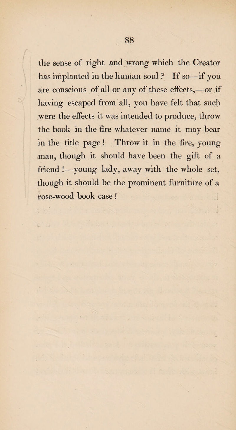 the sense of right and wrong which the Creator has implanted in the human soul ? If so—if you are conscious of all or any of these effects,—or if having escaped from all, you have felt that such were the effects it was intended to produce, throw the book in the fire whatever name it may bear in the title page! Throw it in the fire, young man, though it should have been the gift of a friend !—young lady, away with the whole set, though it should be the prominent furniture of a rose-wood book case !