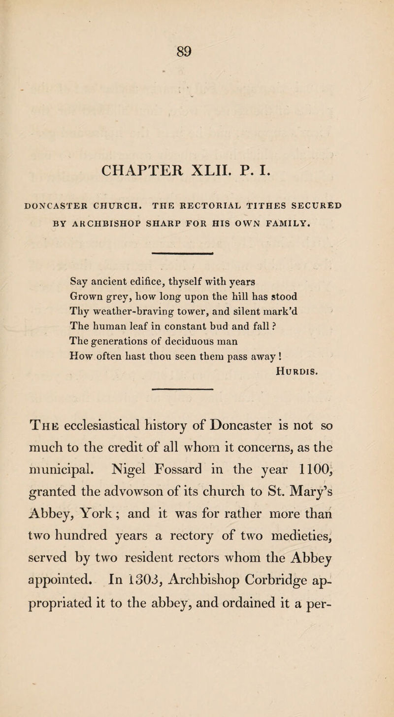 CHAPTER XLII. P. I. DONCASTER CHURCH. THE RECTORIAL TITHES SECURED BY ARCHBISHOP SHARP FOR HIS OWN FAMILY. Say ancient edifice, thyself with years Grown grey, how long upon the hill has stood Thy weather-braving tower, and silent mark’d The human leaf in constant bud and fall ? The generations of deciduous man How often hast thou seen them pass away ! Hurdis. The ecclesiastical history of Doncaster is not so much to the credit of all whom it concerns, as the municipal. Nigel Fossard in the year 1100, granted the advowson of its church to St. Mary’s Abbey, York; and it was for rather more than two hundred years a rectory of two medieties, served by two resident rectors whom the Abbey appointed. In 1303, Archbishop Corbridge ap¬ propriated it to the abbey, and ordained it a per-
