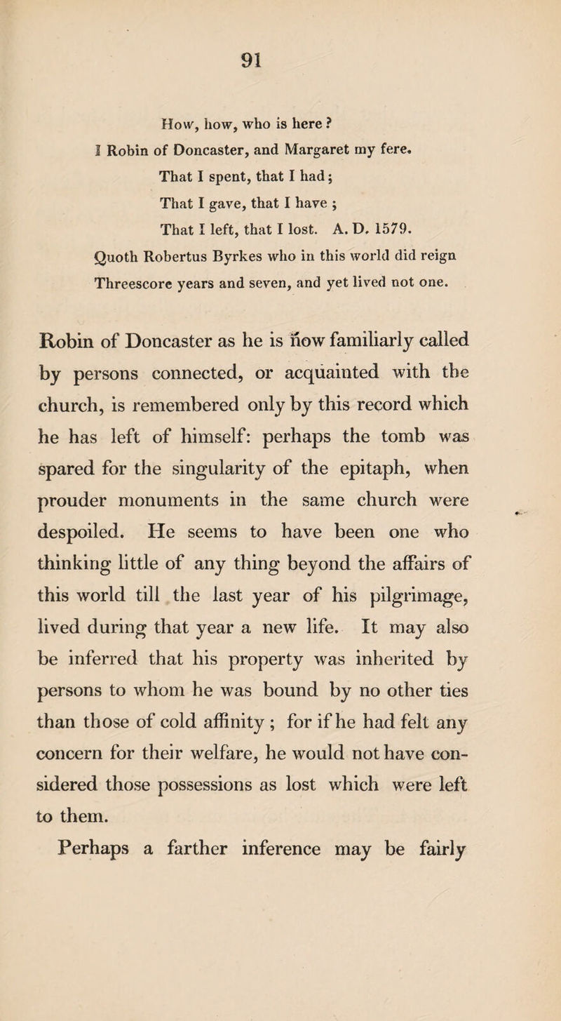 How, how, who is here ? 1 Robin of Doncaster, and Margaret my fere. That I spent, that I had; That I gave, that I have ; That I left, that I lost. A. D, 1579. Quoth Robertus Byrkes who in this world did reign Threescore years and seven, and yet lived not one. Robin of Doncaster as he is how familiarly called by persons connected, or acquainted with the church, is remembered only by this record which he has left of himself: perhaps the tomb was spared for the singularity of the epitaph, when prouder monuments in the same church were despoiled. He seems to have been one who thinking little of any thing beyond the affairs of this world till the last year of his pilgrimage, lived during that year a new life. It may also be inferred that his property was inherited by persons to whom he was bound by no other ties than those of cold affinity ; for if he had felt any concern for their welfare, he would not have con¬ sidered those possessions as lost which were left to them. Perhaps a farther inference may be fairly