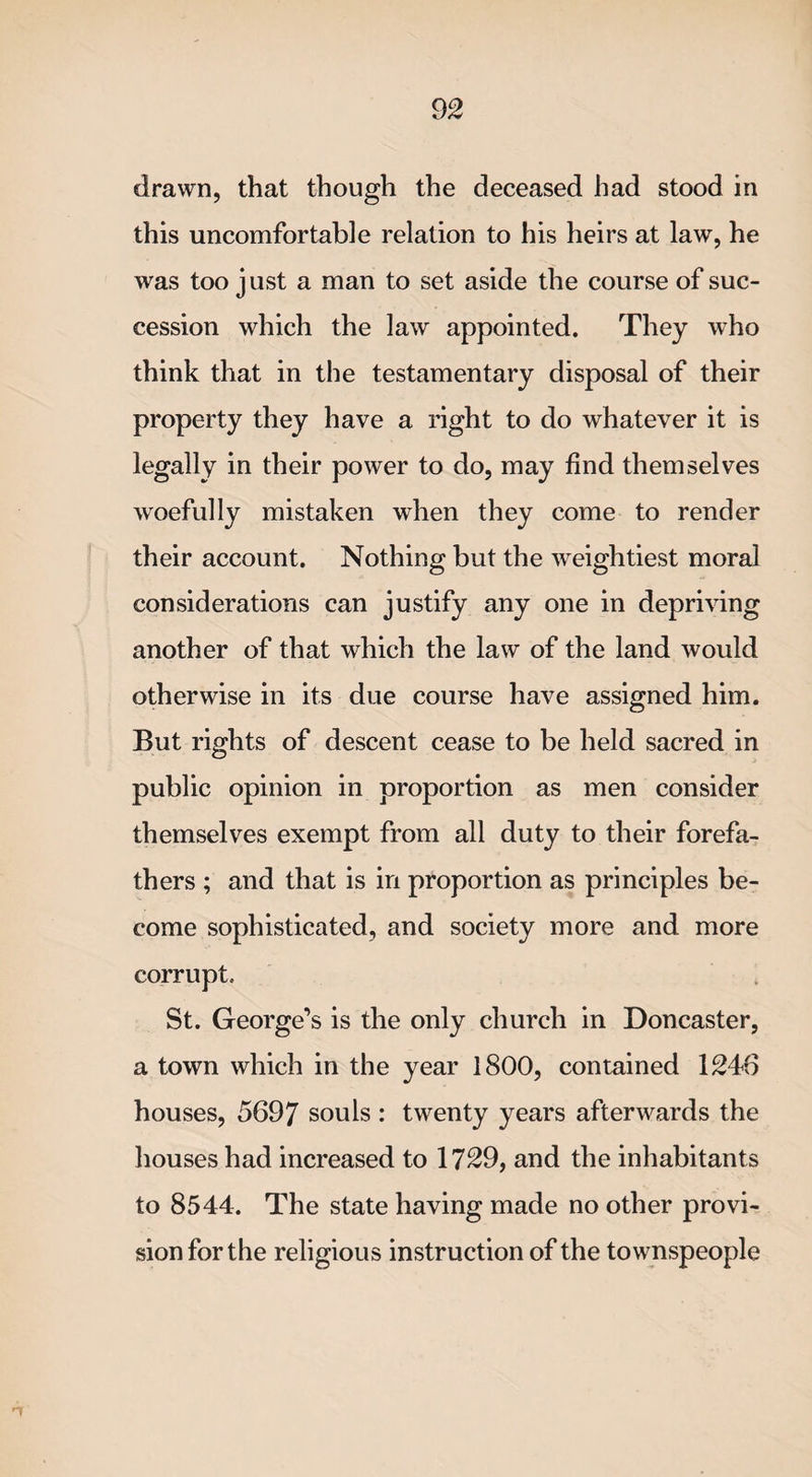 drawn, that though the deceased had stood in this uncomfortable relation to his heirs at law, he was too just a man to set aside the course of suc¬ cession which the law appointed. They who think that in the testamentary disposal of their property they have a right to do whatever it is legally in their power to do, may find themselves woefully mistaken when they come to render their account. Nothing but the weightiest moral considerations can justify any one in depriving another of that which the law of the land would otherwise in its due course have assigned him. But rights of descent cease to be held sacred in public opinion in proportion as men consider themselves exempt from all duty to their forefa¬ thers ; and that is in proportion as principles be¬ come sophisticated, and society more and more corrupt. St. George’s is the only church in Doncaster, a town which in the year 1800, contained 1246 houses, 5697 souls : twenty years afterwards the houses had increased to 1729, and the inhabitants to 8544. The state having made no other provi¬ sion for the religious instruction of the townspeople