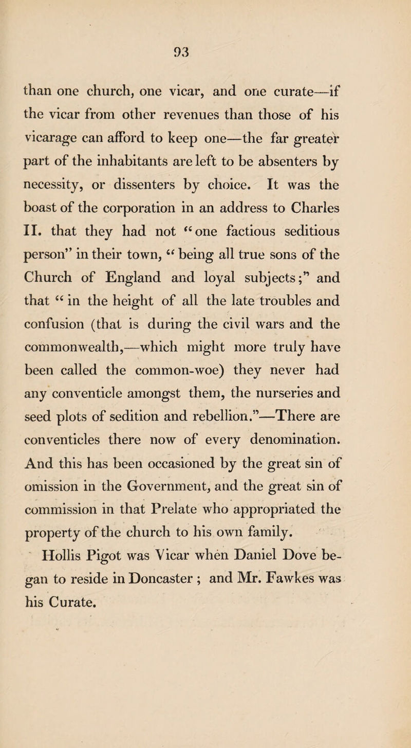 than one church, one vicar, and one curate—if the vicar from other revenues than those of his vicarage can afford to keep one—the far greater part of the inhabitants are left to be absenters by necessity, or dissenters by choice. It was the boast of the corporation in an address to Charles II. that they had not “one factious seditious person” in their town, 6‘ being all true sons of the Church of England and loyal subjects;’1 and that “ in the height of all the late troubles and confusion (that is during the civil wars and the commonwealth,—which might more truly have been called the common-woe) they never had any conventicle amongst them, the nurseries and seed plots of sedition and rebellion.”—There are conventicles there now of every denomination. And this has been occasioned by the great sin of omission in the Government, and the great sin of commission in that Prelate who appropriated the property of the church to his own family. Hollis Pigot was Vicar when Daniel Dove be¬ gan to reside in Doncaster ; and Mr. Fawkes was his Curate.