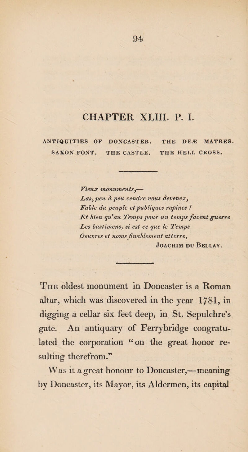 CHAPTER XLIII. P. I. ANTIQUITIES OF DONCASTER. THE DEA2 MATRES. SAXON FONT. THE CASTLE. THE HELL CROSS. Vieux monuments,— Las, peu d, peu cendre vous devenez. Fable du peuple etpubliques rapines ! Et bien qu*au Temps pour un temps facent guerre Les bastimens, si est ce que le Temps Oeuvres et noms ftnablement atterrey Joachim du Bellay. The oldest monument in Doncaster is a Roman altar, which was discovered in the year 1781, in digging a cellar six feet deep, in St. Sepulchre’s gate. An antiquary of Ferrybridge congratu¬ lated the corporation “on the great honor re¬ sulting therefrom.” Was it a great honour to Doncaster,—meaning by Doncaster, its Mayor, its Aldermen, its capital