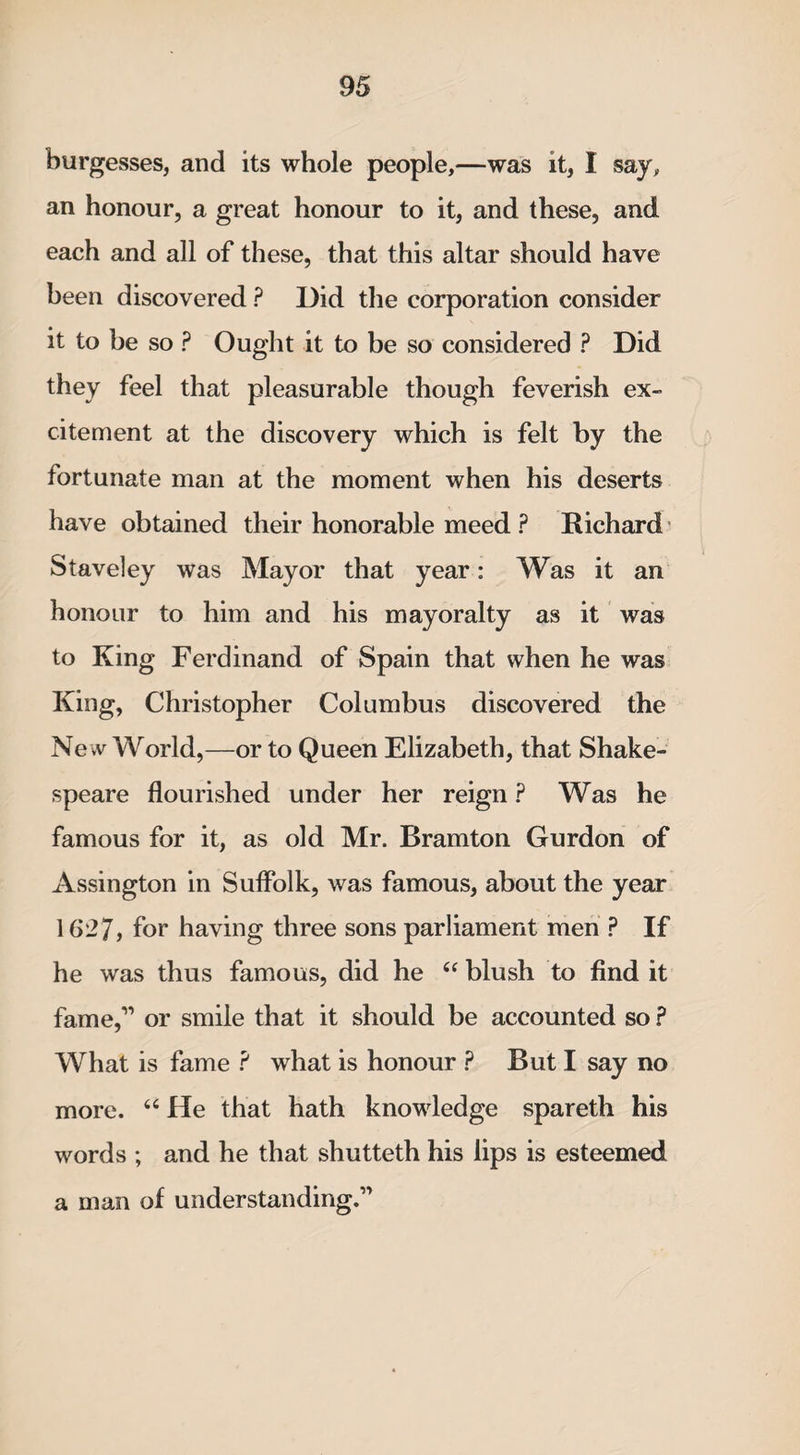 burgesses, and its whole people,—was it, 1 say, an honour, a great honour to it, and these, and each and all of these, that this altar should have been discovered ? Did the corporation consider it to be so ? Ought it to be so considered ? Did they feel that pleasurable though feverish ex¬ citement at the discovery which is felt by the fortunate man at the moment when his deserts have obtained their honorable meed ? Richard Staveley was Mayor that year: Was it an honour to him and his mayoralty as it was to King Ferdinand of Spain that when he was King, Christopher Columbus discovered the Ne w World,—or to Queen Elizabeth, that Shake¬ speare flourished under her reign ? Was he famous for it, as old Mr. Bramton Gurdon of Assington in Suffolk, was famous, about the year 1627, for having three sons parliament men ? If he was thus famous, did he “ blush to find it fame,1’ or smile that it should be accounted so ? What is fame ? what is honour ? But I say no more. 64 He that hath knowledge spareth his words ; and he that shutteth his lips is esteemed a man of understanding.1'