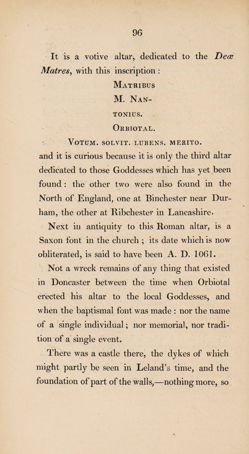 It is a votive altar, dedicated to the Decs Matres, with this inscription : Matribus M. Nan- TON1US. Orbiotal. VoTUM. SOLVIT. LUBENS. MERITO. and it is curious because it is only the third altar dedicated to those Goddesses which has yet been found : the other two were also found in the North of England, one at Binchester near Dur¬ ham, the other at Ribchester in Lancashire. Next in antiquity to this Roman altar, is a Saxon font in the church ; its date which is now obliterated, is said to have been A. D. 1061. Not a wreck remains of any thing that existed in Doncaster between the time when Orbiotal erected his altar to the local Goddesses, and when the baptismal font was made : nor the name of a single individual; nor memorial, nor tradi¬ tion of a single event. There was a castle there, the dykes of which might partly be seen in Leland’s time, and the foundation of part of the walls,—nothing more, so