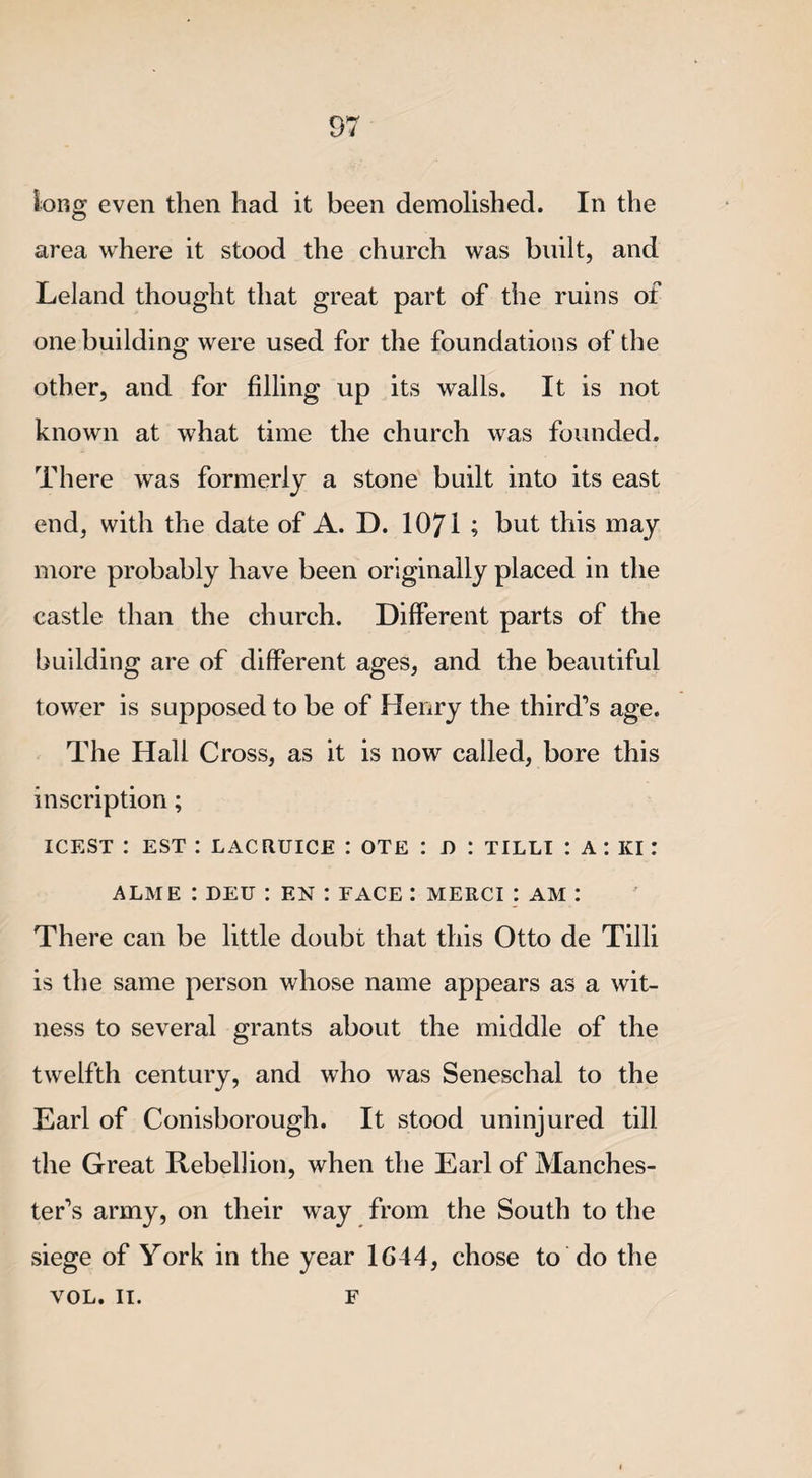 long even then had it been demolished. In the area where it stood the church was built, and Leland thought that great part of the ruins of one building were used for the foundations of the other, and for filling up its walls. It is not known at what time the church was founded. There was formerly a stone built into its east end, with the date of A. D. 1071 ; but this may more probably have been originally placed in the castle than the church. Different parts of the building are of different ages, and the beautiful tower is supposed to be of Henry the third’s age. The Hall Cross, as it is now called, bore this inscription; icest : est : lacruice : ote : d : tilli : a : ki : ALME : DEU : EN I FACE : MERCI : AM : There can be little doubt that this Otto de Tilli is the same person whose name appears as a wit¬ ness to several grants about the middle of the twelfth century, and who was Seneschal to the Earl of Conisborough. It stood uninjured till the Great Rebellion, when the Earl of Manches¬ ter’s army, on their way from the South to the siege of York in the year 1G44, chose to do the VOL. II. F