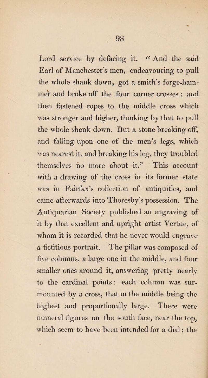 Lord service by defacing it. C( And the said Earl of Manchester's men, endeavouring to pull the whole shank down, got a smith's forge-ham¬ mer and broke off the four corner crosses ; and then fastened ropes to the middle cross which was stronger and higher, thinking by that to pull the whole shank down. But a stone breaking off, and falling upon one of the men’s legs, which was nearest it, and breaking his leg, they troubled themselves no more about it.” This account with a drawing of the cross in its former state was in Fairfax's collection of antiquities, and came afterwards into Thoresby's possession. The Antiquarian Society published an engraving of it by that excellent and upright artist Vertue, of whom it is recorded that he never would engrave a fictitious portrait. The pillar was composed of five columns, a large one in the middle, and four smaller ones around it, answering pretty nearly to the cardinal points: each column was sur¬ mounted by a cross, that in the middle being the highest and proportionally large. There were numeral figures on the south face, near the top, which seem to have been intended for a dial; the