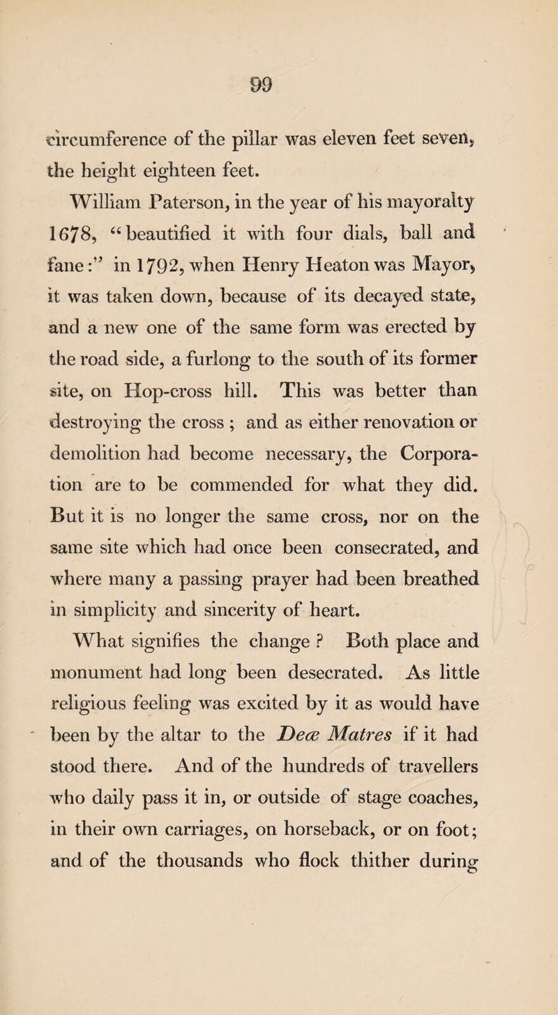 circumference of the pillar was eleven feet seven* the height eighteen feet. William Paterson, in the year of his mayoralty 1678, “ beautified it with four dials, ball and fanein 1792, when Henry Heaton was Mayor* it was taken down, because of its decayed state, and a new one of the same form was erected by the road side, a furlong to the south of its former site, on Hop-cross hill. This was better than destroying the cross ; and as either renovation or demolition had become necessary, the Corpora¬ tion are to be commended for what they did. But it is no longer the same cross, nor on the same site which had once been consecrated, and where many a passing prayer had been breathed in simplicity and sincerity of heart. What signifies the change P Both place and monument had long been desecrated. As little religious feeling was excited by it as would have been by the altar to the JDece Matres if it had stood there. And of the hundreds of travellers who daily pass it in, or outside of stage coaches, in their own carriages, on horseback, or on foot; and of the thousands who flock thither during