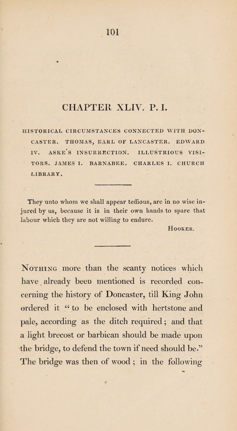 CHAPTER XLIV. P. I. HISTORICAL CIRCUMSTANCES CONNECTED WITH DON¬ CASTER. THOMAS, EARL OF LANCASTER. EDWARD IV. ASKE’S INSURRECTION. ILLUSTRIOUS VISI¬ TORS. JAMES I. BARNABEE. CHARLES I. CHURCH LIBRARY. They unto whom we shall appear tedious, are in no wise in¬ jured by us, because it is in their own hands to spare that labour which they are not willing to endure. Hooker. Nothing more than the scanty notices which have already been mentioned is recorded con¬ cerning the history of Doncaster, till King John ordered it “ to be enclosed with hertstone and pale, according as the ditch required; and that a light brecost or barbican should be made upon the bridge, to defend the town if need should be.'” The bridge was then of wood ; in the following