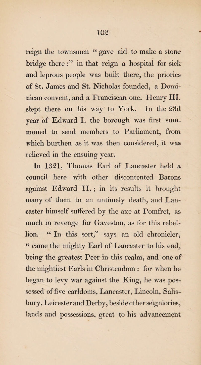 * reign the townsmen “ gave aid to make a stone bridge there in that reign a hospital for sick and leprous people was built there, the priories of St. James and St. Nicholas founded, a Domi¬ nican convent, and a Franciscan one. Henry III. slept there on his way to York. In the 23d year of Edward I. the borough was first sum¬ moned to send members to Parliament, from which burthen as it was then considered, it was relieved in the ensuing year. In 1321, Thomas Earl of Lancaster held a council here with other discontented Barons against Edward II. ; in its results it brought many of them to an untimely death, and Lan¬ caster himself suffered by the axe at Pomfret, as much in revenge for Gaveston, as for this rebel¬ lion. “ In this sort,” says an old chronicler, “ came the mighty Earl of Lancaster to his end, being the greatest Peer in this realm, and one of the mightiest Earls in Christendom : for when he began to levy war against the King, he was pos¬ sessed of five earldoms, Lancaster, Lincoln, Salis¬ bury, Leicester and Derby, beside ether seigniories, lands and possessions, great to his advancement