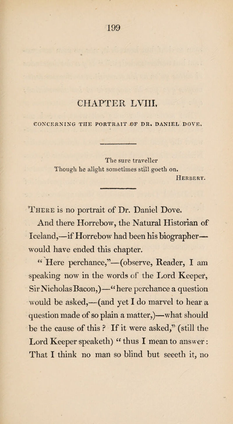 CHAPTER LVIIL CONCERNING THE PORTRAIT OF DR. DANIEL DOVE. The sure traveller Though he alight sometimes still goeth on. Herbert. There is no portrait of Dr. Daniel Dove. And there Horrebow, the Natural Historian of Iceland,—if Horrebow had been his biographer— would have ended this chapter. “ Here perchance,”—(observe, Reader, I am speaking now in the words of* the Lord Keeper, Sir Nicholas Bacon,)—“here perchance a question would be asked,—(and yet I do marvel to hear a question made of so plain a matter,)—what should be the cause of this ? If it were asked,” (still the Lord Keeper speaketh) “ thus I mean to answer: That I think no man so blind but seeeth it, no