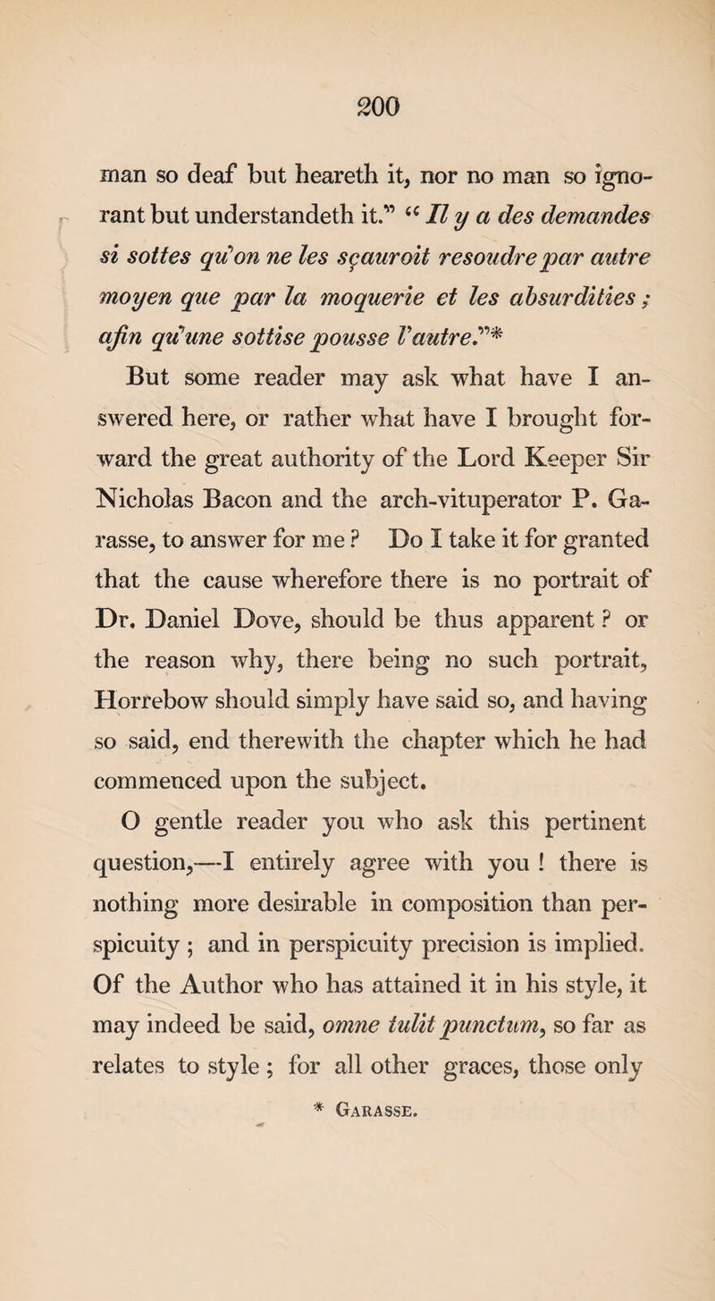man so deaf but heareth it, nor no man so igno¬ rant but understandeth it.” &lt;c II y a des demandes si sottes qu’on ne les sgauroit resoudrepar autre moyen que par la moquerie et les absurdities ; afin qu’une sottise pousse Vautre?* But some reader may ask what have I an¬ swered here, or rather what have I brought for¬ ward the great authority of the Lord Keeper Sir Nicholas Bacon and the arch-vituperator P, Ga- rasse, to answer for me ? Do I take it for granted that the cause wherefore there is no portrait of Dr. Daniel Dove, should be thus apparent ? or the reason why, there being no such portrait, Horrebow should simply have said so, and having so said, end therewith the chapter which he had commenced upon the subject. O gentle reader you who ask this pertinent question,—I entirely agree with you ! there is nothing more desirable in composition than per¬ spicuity ; and in perspicuity precision is implied. Of the Author who has attained it in his style, it may indeed be said, omne tulit punctum, so far as relates to style ; for all other graces, those only * Garasse.