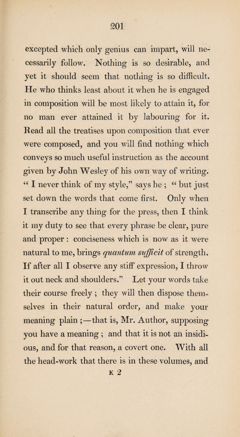excepted which only genius can impart, will ne¬ cessarily follow. Nothing is so desirable, and yet it should seem that nothing is so difficult. He who thinks least about it when he is engaged in composition will be most likely to attain it, for no man ever attained it by labouring for it. Read all the treatises upon composition that ever were composed, and you will find nothing which conveys so much useful instruction as the account given by John Wesley of his own way of writing. 44 I never think of my style,” says he ; 44 but just set down the words that come first. Only when I transcribe any thing for the press, then I think it my duty to see that every phrase be clear, pure and proper : conciseness which is now as it were natural to me, brings quantum sufficit of strength. If after all I observe any stiff expression, I throw it out neck and shoulders.” Let your words take their course freely ; they will then dispose them¬ selves in their natural order, and make your meaning plain ;—that is, Mr. Author, supposing you have a meaning ; and that it is not an insidi¬ ous, and for that reason, a covert one. With all the head-work that there is in these volumes, and k 2