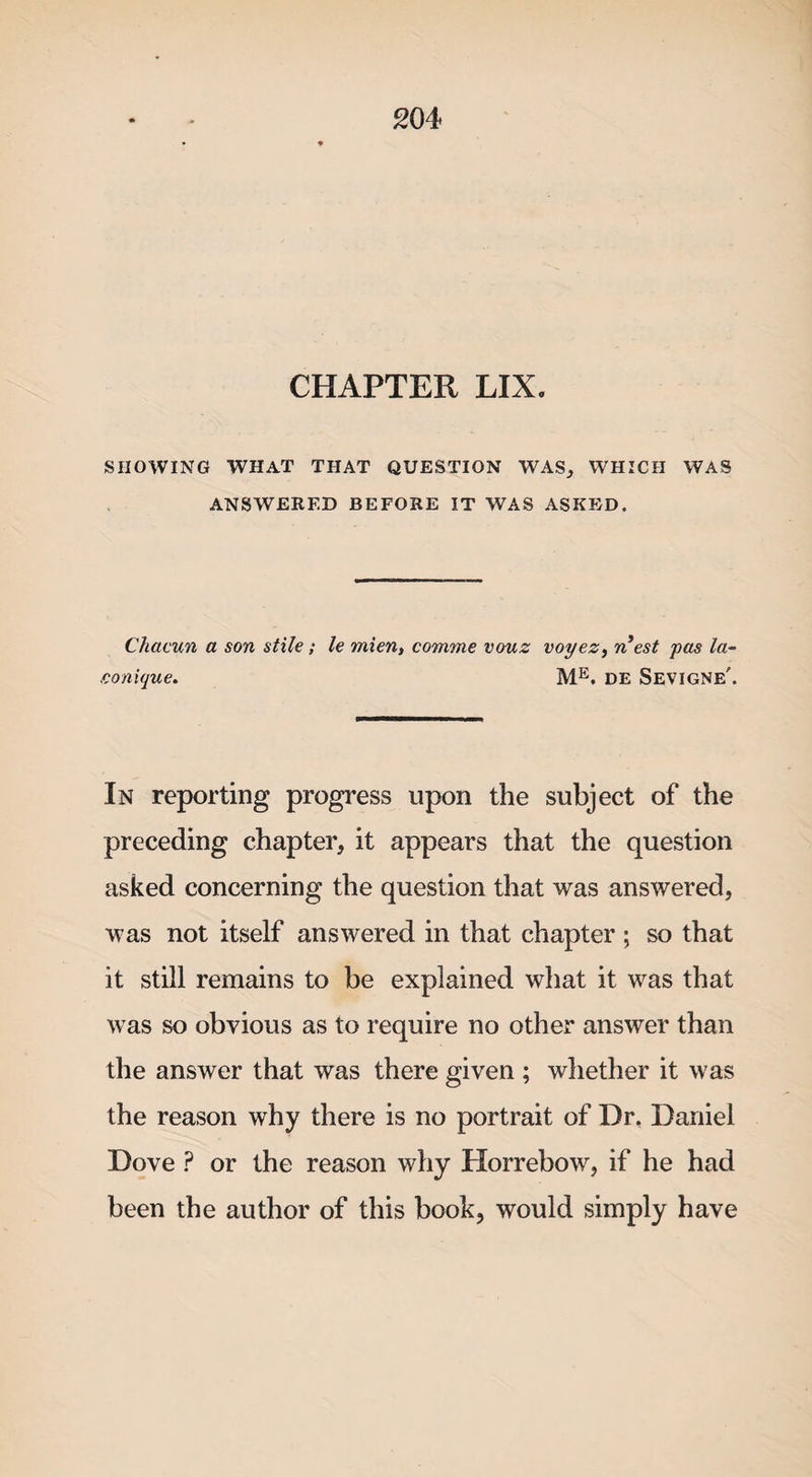 CHAPTER LIX. SHOWING WHAT THAT QUESTION WAS, WHICH WAS ANSWERED BEFORE IT WAS ASKED. Chacun a son stile; le mien, comme vouz voyez, n est pas la- eonique. ME. DE Sevigne'. In reporting progress upon the subject of the preceding chapter, it appears that the question asked concerning the question that was answered, was not itself answered in that chapter ; so that it still remains to be explained what it was that was so obvious as to require no other answer than the answer that was there given ; whether it was the reason why there is no portrait of Dr, Daniel Dove ? or the reason why Horrebow, if he had been the author of this book, would simply have