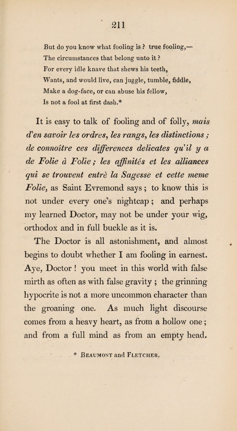 But do you know what fooling is ? true fooling,— The circumstances that belong unto it ? For every idle knave that shews his teeth, Wants, and would live, can juggle, tumble, fiddle, Make a dog-face, or can abuse his fellow, Is not a fool at first dash.* It is easy to talk of fooling and of folly, mens (Ten savoir les ordres, les rangs, les distinctions; de connoitre ces differences delicates quit y a de Folie a Folie ; les offinites et les alliances qui se trouvent entre la Sagesse et cette meme Folie, as Saint Evremond says ; to know this is not under every one’s nightcap; and perhaps my learned Doctor, may not be under your wig, orthodox and in full buckle as it is. The Doctor is all astonishment, and almost begins to doubt whether I am fooling in earnest. Aye, Doctor ! you meet in this world with false mirth as often as with false gravity ; the grinning hypocrite is not a more uncommon character than the groaning one. As much light discourse comes from a heavy heart, as from a hollow one; and from a full mind as from an empty head.