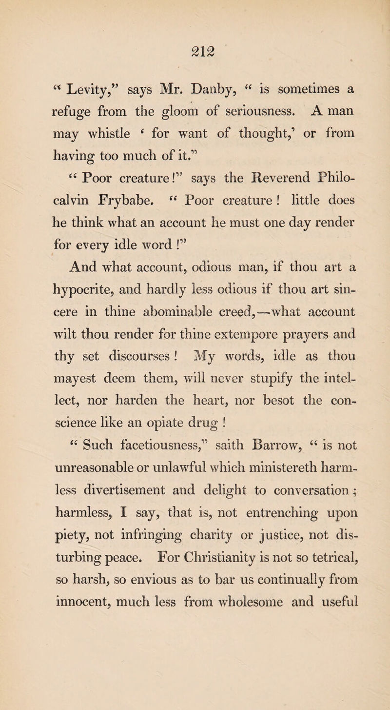 u Levity/’ says Mr. Danby,  is sometimes a refuge from the gloom of seriousness. A man may whistle ‘ for want of thought/ or from having too much of it.” “ Poor creature!” says the Reverend Philo- calvin Frybabe. “ Poor creature ! little does he think what an account he must one day render for every idle word P* i And what account, odious man, if thou art a hypocrite, and hardly less odious if thou art sin¬ cere in thine abominable creed,—what account wilt thou render for thine extempore prayers and thy set discourses ! My words, idle as thou mayest deem them, will never stupify the intel¬ lect, nor harden the heart, nor besot the con¬ science like an opiate drug ! “ Such facetiousness/’ saith Barrow, “ is not unreasonable or unlawful which ministereth harm¬ less divertisement and delight to conversation; harmless, I say, that is, not entrenching upon piety, not infringing charity or justice, not dis¬ turbing peace. For Christianity is not so tetrical, so harsh, so envious as to bar us continually from innocent, much less from wholesome and useful