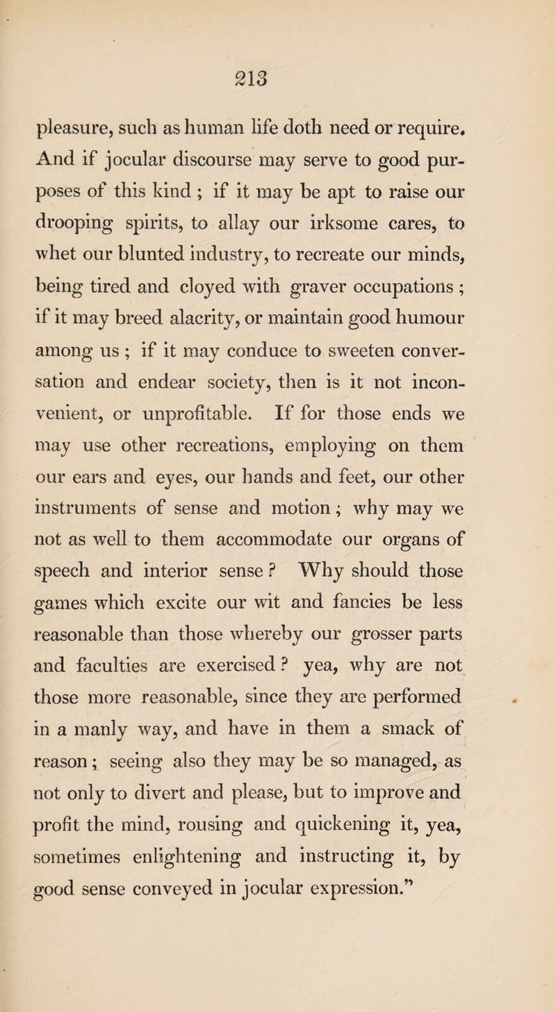 pleasure, such as human life doth need or require. And if jocular discourse may serve to good pur¬ poses of this kind ; if it may be apt to raise our drooping spirits, to allay our irksome cares, to whet our blunted industry, to recreate our minds, being tired and clo}^ed with graver occupations ; if it may breed alacrity, or maintain good humour among us ; if it may conduce to sweeten conver¬ sation and endear society, then is it not incon¬ venient, or unprofitable. If for those ends we may use other recreations, employing on them our ears and eyes, our hands and feet, our other instruments of sense and motion; why may we not as well to them accommodate our organs of speech and interior sense ? Why should those games which excite our wit and fancies be less reasonable than those whereby our grosser parts and faculties are exercised ? yea, why are not those more reasonable, since they are performed in a manly way, and have in them a smack of reason; seeing also they may be so managed, as not only to divert and please, but to improve and profit the mind, rousing and quickening it, yea, sometimes enlightening and instructing it, by good sense conveyed in jocular expression.”