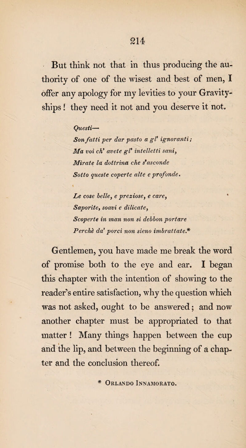 But think not that in thus producing the au¬ thority of one of the wisest and best of men, I offer any apology for my levities to your Gravity- ships ! they need it not and you deserve it not. Questi— Son fatti per dar pasto a gV ignoranti; Ma voi ch' avete gl* intelletti sani, Mirate la dottrina che s*asconde Sot to quest e coper te alte e profonde. 1 Le cose belle, e preziose, e care, Saporite, soavi e dilicate, Scoperte in man non si debbon portare PercM da’ porci non sieno imbrattate.* Gentlemen, you have made me break the word of promise both to the eye and ear. I began this chapter with the intention of showing to the reader’s entire satisfaction, why the question which was not asked, ought to be answered; and now another chapter must be appropriated to that matter ! Many things happen between the cup and the lip, and between the beginning of a chap¬ ter and the conclusion thereof. * Orlando Innamorato.