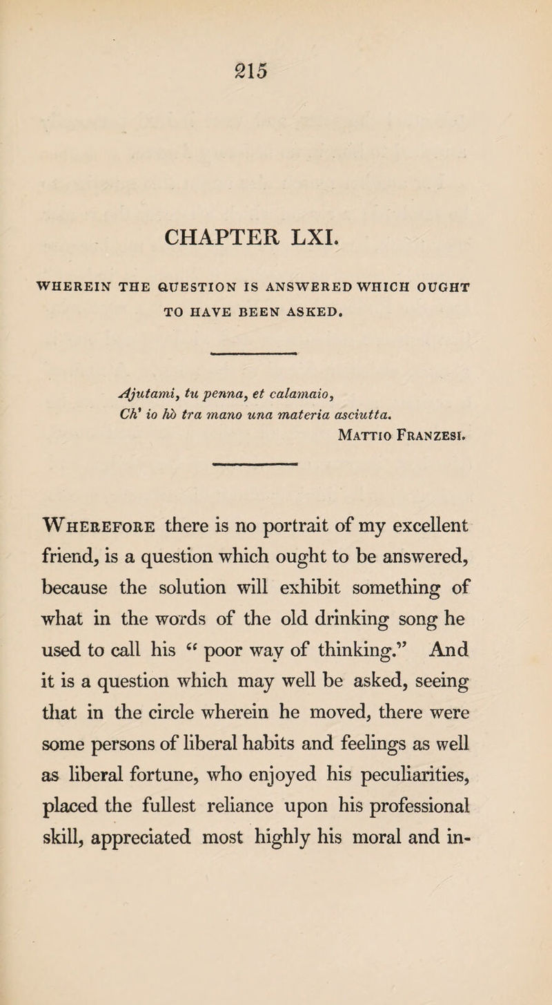 CHAPTER LXI. WHEREIN THE QUESTION IS ANSWERED WHICH OUGHT TO HAVE BEEN ASKED. A jut amitu penna, et calamaio, Ch’ io hb tra mano una materia asciutta. Mattio Franzesi. Wherefore there is no portrait of my excellent friend, is a question which ought to be answered, because the solution will exhibit something of what in the words of the old drinking song he used to call his “ poor way of thinking.” And it is a question which may well be asked, seeing that in the circle wherein he moved, there were some persons of liberal habits and feelings as well as liberal fortune, who enjoyed his peculiarities, placed the fullest reliance upon his professional skill, appreciated most highly his moral and in-