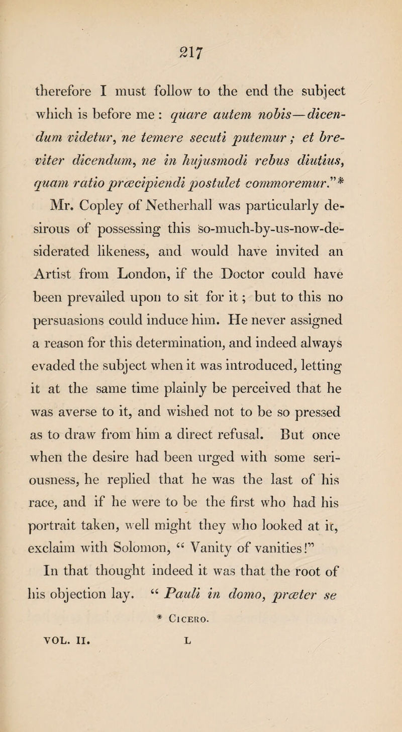 therefore I must follow to the end the subject which is before me : quare autem nohis—dicen- dum videtur, ne temere secuti putemur; et bre- viter dicendum, ne in liujusmodi rebus diutius, quam ratio prcecipiendipostulet commoremur* Mr. Copley of Nether hall was particularly de¬ sirous of possessing this so-much-by-us-now-de- siderated likeness, and would have invited an Artist from London, if the Doctor could have been prevailed upon to sit for it; but to this no persuasions could induce him. He never assigned a reason for this determination, and indeed always evaded the subject when it was introduced, letting it at the same time plainly be perceived that he was averse to it, and wished not to be so pressed as to draw from him a direct refusal. But once when the desire had been urged with some seri¬ ousness, he replied that he was the last of his race, and if he were to be the first who had his portrait taken, well might they who looked at it, exclaim with Solomon, “ Vanity of vanities!” In that thought indeed it was that the root of his objection lay. “ Pauli in domo, praeter se * Cicero. VOL. II. L