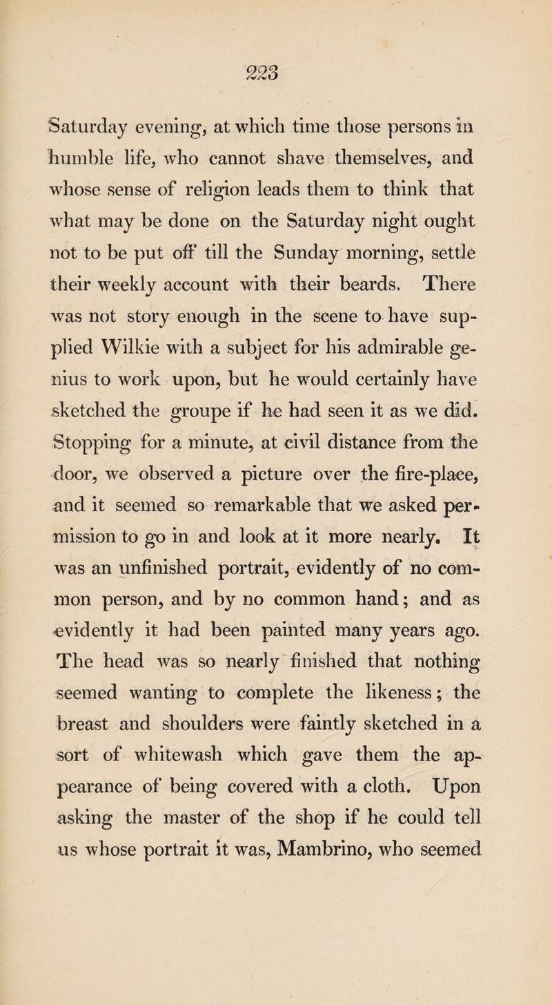 Saturday evening, at which time those persons in humble life, who cannot shave themselves, and whose sense of religion leads them to think that what may be done on the Saturday night ought not to be put off till the Sunday morning, settle their weekly account with their beards. There was not story enough in the scene to have sup¬ plied Wilkie with a subject for his admirable ge¬ nius to work upon, but he would certainly have sketched the groupe if he had seen it as we did. Stopping for a minute, at civil distance from the door, we observed a picture over the fire-place, and it seemed so remarkable that we asked per¬ mission to go in and look at it more nearly. It was an unfinished portrait, evidently of no com¬ mon person, and by no common hand; and as evidently it had been painted many years ago. The head was so nearly finished that nothing seemed wanting to complete the likeness; the breast and shoulders were faintly sketched in a sort of whitewash which gave them the ap¬ pearance of being covered with a cloth. Upon asking the master of the shop if he could tell us whose portrait it was, Mambrino, who seemed