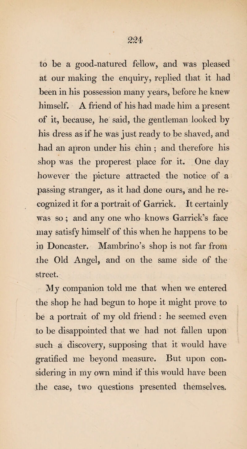 to be a good-natured fellow, and was pleased at our making the enquiry, replied that it had been in his possession many years, before he knew himself. A friend of his had made him a present of it, because, he said, the gentleman looked by his dress as if he was just ready to be shaved, and had an apron under his chin ; and therefore his shop was the properest place for it. One day however the picture attracted the notice of a passing stranger, as it had done ours, and he re¬ cognized it for a portrait of Garrick. It certainly was so; and any one who knows Garrick’s face may satisfy himself of this when he happens to be in Doncaster. Mambrino’s shop is not far from the Old Angel, and on the same side of the street. My companion told me that when we entered the shop he had begun to hope it might prove to be a portrait of my old friend : he seemed even to be disappointed that we had not fallen upon such a discovery, supposing that it would have gratified me beyond measure. But upon con¬ sidering in my own mind if this would have been the case, two questions presented themselves.