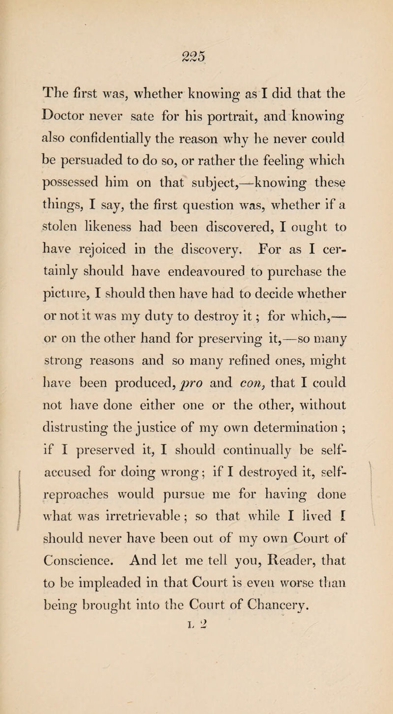 The first was, whether knowing as I did that the Doctor never sate for his portrait, and knowing also confidentially the reason why he never could be persuaded to do so, or rather the feeling which possessed him on that subject,—knowing these things, I say, the first question was, whether if a stolen likeness had been discovered, I ought to have rejoiced in the discovery. For as I cer¬ tainly should have endeavoured to purchase the picture, I should then have had to decide whether or not it was my duty to destroy it; for which,— or on the other hand for preserving it,—so many strong reasons and so many refined ones, might have been produced, pro and con, that I could not have done either one or the other, without distrusting the justice of my own determination ; if I preserved it, I should continually be self- accused for doing wrong; if I destroyed it, self- reproaches would pursue me for having done what was irretrievable ; so that while I lived I should never have been out of my own Court of Conscience. And let me tell you, Reader, that to be impleaded in that Court is even worse than being brought into the Court of Chancery.