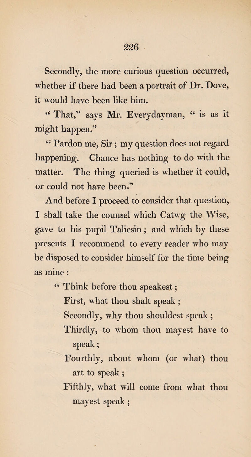 Secondly, the more curious question occurred, whether if there had been a portrait of Dr, Dove, it would have been like him. “ That,1’ says Mr. Everydayman, “ is as it might happen.” “ Pardon me, Sir; my question does not regard happening. Chance has nothing to do with the matter. The thing queried is whether it could, or could not have been.” And before I proceed to consider that question, I shall take the counsel which Catwg the Wise, gave to his pupil Taliesin; and which by these presents I recommend to every reader who may be disposed to consider himself for the time being as mine: a Think before thou speakest; First, what thou shalt speak ; Secondly, why thou shouldest speak ; Thirdly, to whom thou mayest have to speak; Fourthly, about whom (or what) thou art to speak; Fifthly, what will come from what thou mayest speak;
