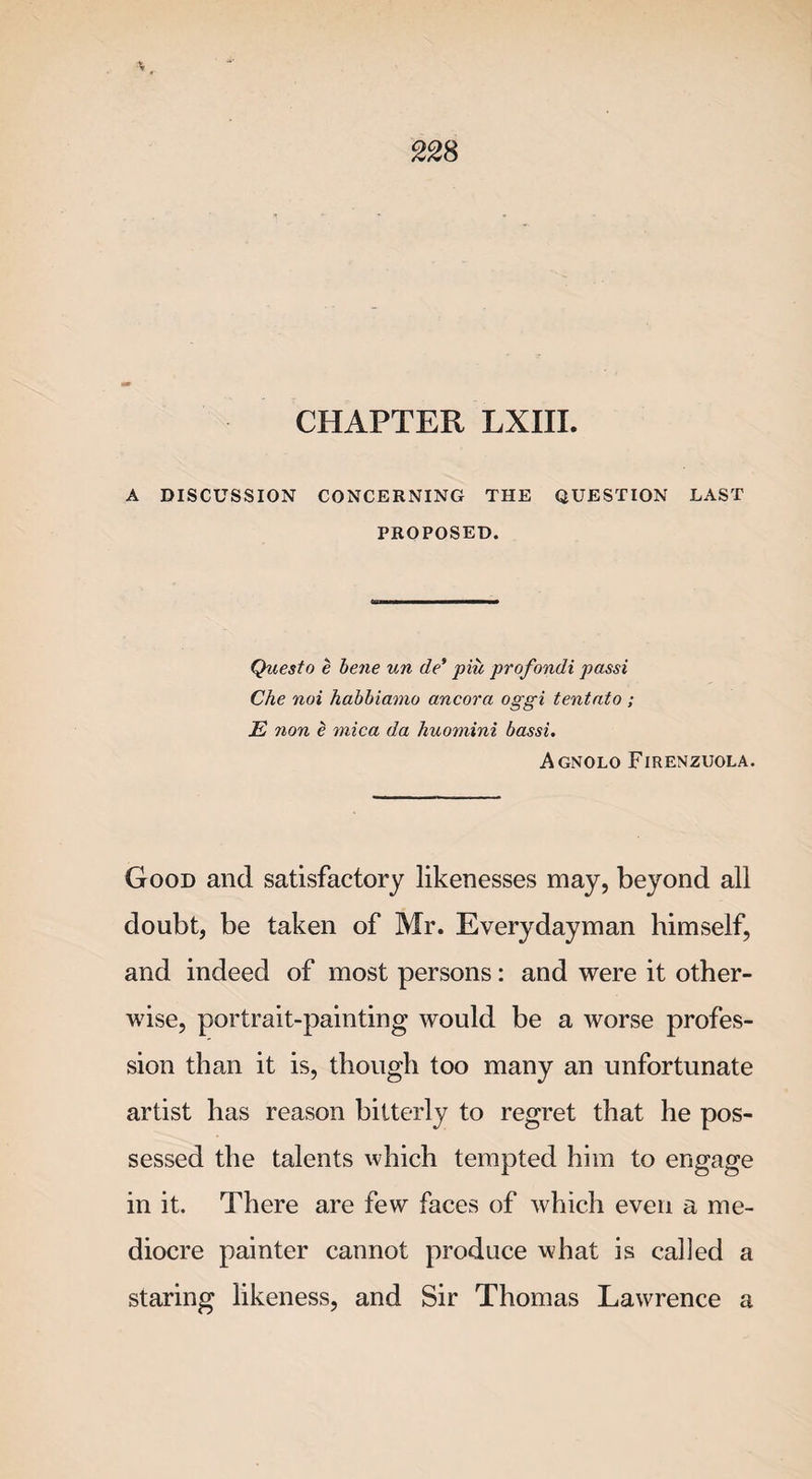 A DISCUSSION CONCERNING THE QUESTION LAST PROPOSED. Questo e bene un de* piu profondi passi Che noi habbiamo ancora oggi tentnto ; E non e mica da huomini bassi. Agnolo Firenzuola. Good and satisfactory likenesses may, beyond all doubt, be taken of Mr. Everydayman himself, and indeed of most persons: and were it other¬ wise, portrait-painting would be a worse profes¬ sion than it is, though too many an unfortunate artist has reason bitterly to regret that he pos¬ sessed the talents which tempted him to engage in it. There are few faces of which even a me¬ diocre painter cannot produce what is called a staring likeness, and Sir Thomas Lawrence a