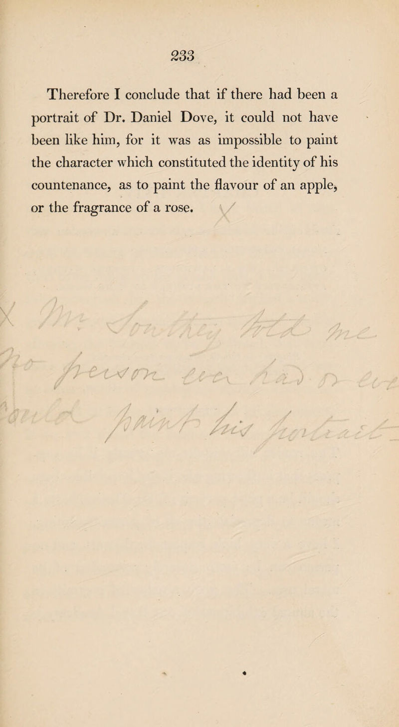 Therefore I conclude that if there had been a portrait of Dr. Daniel Dove, it could not have been like him, for it was as impossible to paint the character which constituted the identity of his countenance, as to paint the flavour of an apple* or the fragrance of a rose.