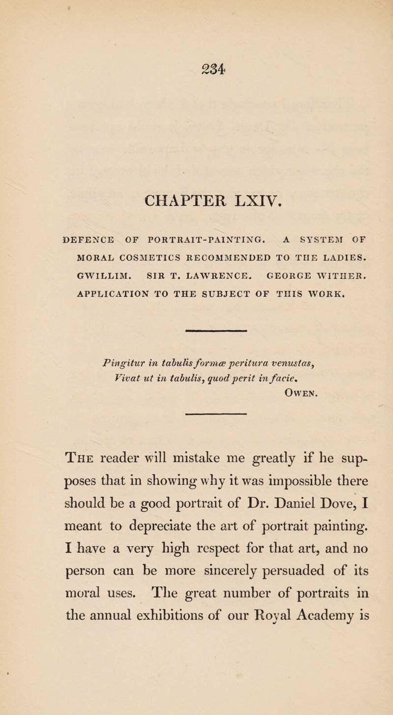CHAPTER LXIV. DEFENCE OF PORTRAIT-PAINTING. A SYSTEM OF MORAL COSMETICS RECOMMENDED TO THE LADIES. GWILLIM. SIR T. LAWRENCE. GEORGE WITHER. APPLICATION TO THE SUBJECT OF THIS WORK. Pingitur in tabulis formce peritura venustas, Vivat ut in tabulis, quod perit in facie. Owen. The reader will mistake me greatly if he sup¬ poses that in showing why it was impossible there % should be a good portrait of Dr. Daniel Dove, I meant to depreciate the art of portrait painting. I have a very high respect for that art, and no person can be more sincerely persuaded of its moral uses. The great number of portraits in the annual exhibitions of our Royal Academy is