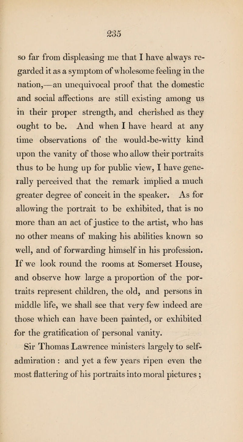 so far from displeasing me that I have always re* garded it as a symptom of wholesome feeling in the nation,—an unequivocal proof that the domestic and social affections are still existing among us in their proper strength, and cherished as they ought to be. And when I have heard at any time observations of the would-be-witty kind upon the vanity of those who allow their portraits thus to be hung up for public view, I have gene¬ rally perceived that the remark implied a much greater degree of conceit in the speaker. As for allowing the portrait to be exhibited, that is no more than an act of justice to the artist, who has no other means of making his abilities known so well, and of forwarding himself in his profession. If we look round the rooms at Somerset House, and observe how large a proportion of the por¬ traits represent children, the old, and persons in middle life, we shall see that very few indeed are those which can have been painted, or exhibited for the gratification of personal vanity. Sir Thomas Lawrence ministers largely to self¬ admiration : and yet a few years ripen even the most flattering of his portraits into moral pictures ;