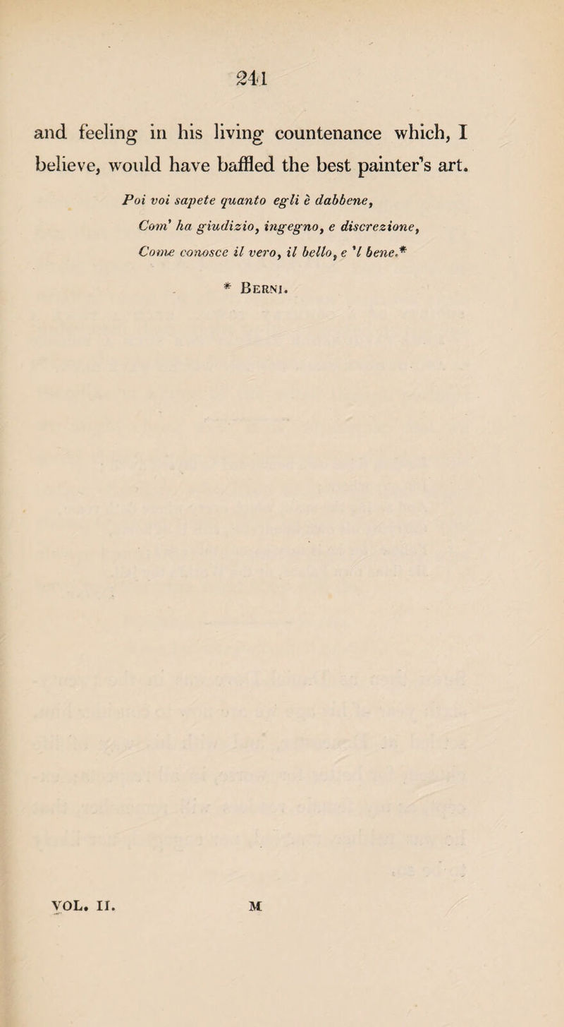 24d and feeling in his living countenance which, I believe, would have baffled the best painter’s art. Pot voi sapete quanto egli e dabbene, Com’ ha giudizio, ingegnoy e discrezione, Come eonosce il veroy il belloy e V bene,* * Berni. VOL. II. M