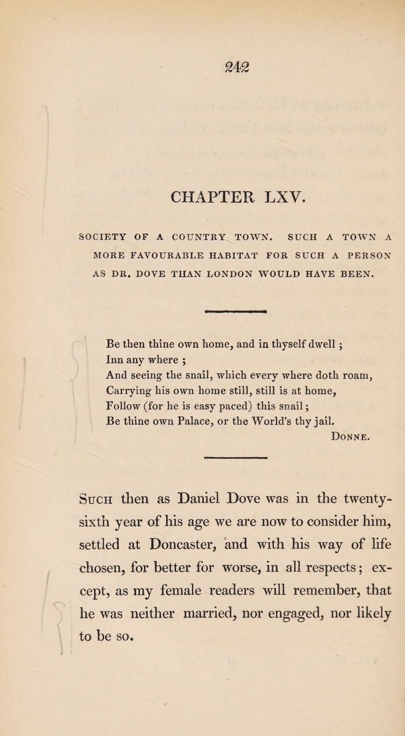 CHAPTER LXV. SOCIETY OF A COUNTRY TOWN. SUCH A TOWN A MORE FAVOURABLE HABITAT FOR SUCH A PERSON AS DR. DOVE THAN LONDON WOULD HAVE BEEN. Be then thine own home, and in thyself dwell; Inn any where ; And seeing the snail, which every where doth roam, Carrying his own home still, still is at home, Follow (for he is easy paced) this snail; Be thine own Palace, or the World’s thy jail. Donne. Such then as Daniel Dove was in the twenty- sixth year of his age we are now to consider him, settled at Doncaster, and with his way of life chosen, for better for worse, in all respects; ex¬ cept, as my female readers will remember, that he was neither married, nor engaged, nor likely to be so. I