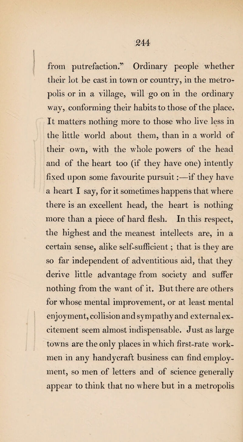 from putrefaction.” Ordinary people whether their lot be cast in town or country, in the metro¬ polis or in a village, will go on in the ordinary way, conforming their habits to those of the place. It matters nothing more to those who live less in the little world about them, than in a world of their own, with the whole powers of the head and of the heart too (if they have one) intently fixed upon some favourite pursuit:—if they have a heart I say, for it sometimes happens that where there is an excellent head, the heart is nothing more than a piece of hard flesh. In this respect, the highest and the meanest intellects are, in a certain sense, alike self-sufficient; that is they are so far independent of adventitious aid, that they derive little advantage from society and suffer nothing from the want of it. But there are others for whose mental improvement, or at least mental enjoyment, collision and sympathy and external ex¬ citement seem almost indispensable. Just as large towns are the only places in which first-rate work¬ men in any handycraft business can find employ¬ ment, so men of letters and of science generally appear to think that no where but in a metropolis