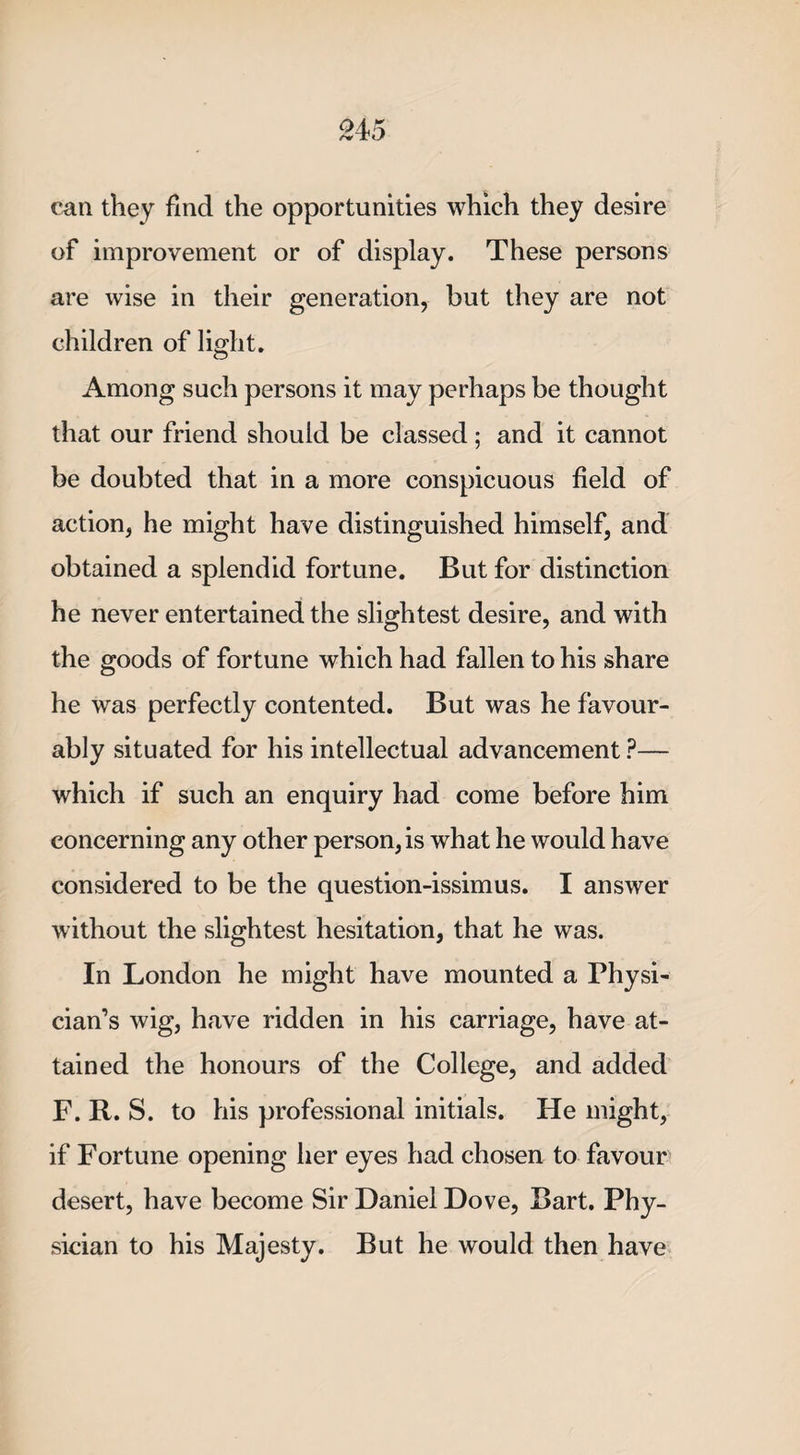 can they find the opportunities which they desire of improvement or of display. These persons are wise in their generation, but they are not children of light. Among such persons it may perhaps be thought that our friend should be classed; and it cannot be doubted that in a more conspicuous field of action, he might have distinguished himself, and obtained a splendid fortune. But for distinction he never entertained the slightest desire, and with the goods of fortune which had fallen to his share he was perfectly contented. But was he favour¬ ably situated for his intellectual advancement ?— which if such an enquiry had come before him concerning any other person, is what he would have considered to be the question-issimus. I answer without the slightest hesitation, that he was. In London he might have mounted a Physi¬ cian’s wig, have ridden in his carriage, have at¬ tained the honours of the College, and added F. R. S. to his professional initials. He might, if Fortune opening her eyes had chosen to favour desert, have become Sir Daniel Dove, Bart. Phy¬ sician to his Majesty. But he would then have