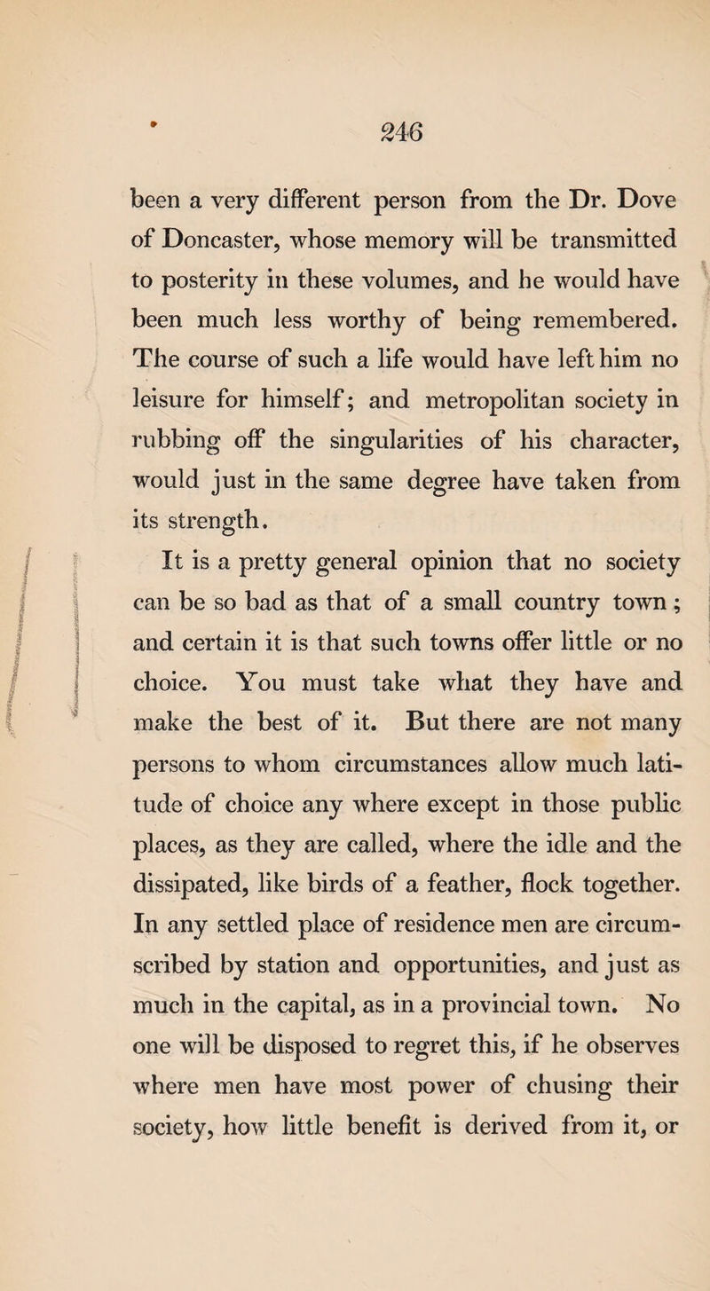 » been a very different person from the Dr. Dove of Doncaster, whose memory will be transmitted to posterity in these volumes, and he would have been much less worthy of being remembered. The course of such a life would have left him no leisure for himself; and metropolitan society in rubbing off the singularities of his character, would just in the same degree have taken from its strength. It is a pretty general opinion that no society can be so bad as that of a small country town; and certain it is that such towns offer little or no choice. You must take what they have and make the best of it. But there are not many persons to whom circumstances allow much lati¬ tude of choice any where except in those public places, as they are called, where the idle and the dissipated, like birds of a feather, flock together. In any settled place of residence men are circum¬ scribed by station and opportunities, and just as much in the capital, as in a provincial town. No one will be disposed to regret this, if he observes where men have most power of chusing their society, how little benefit is derived from it, or