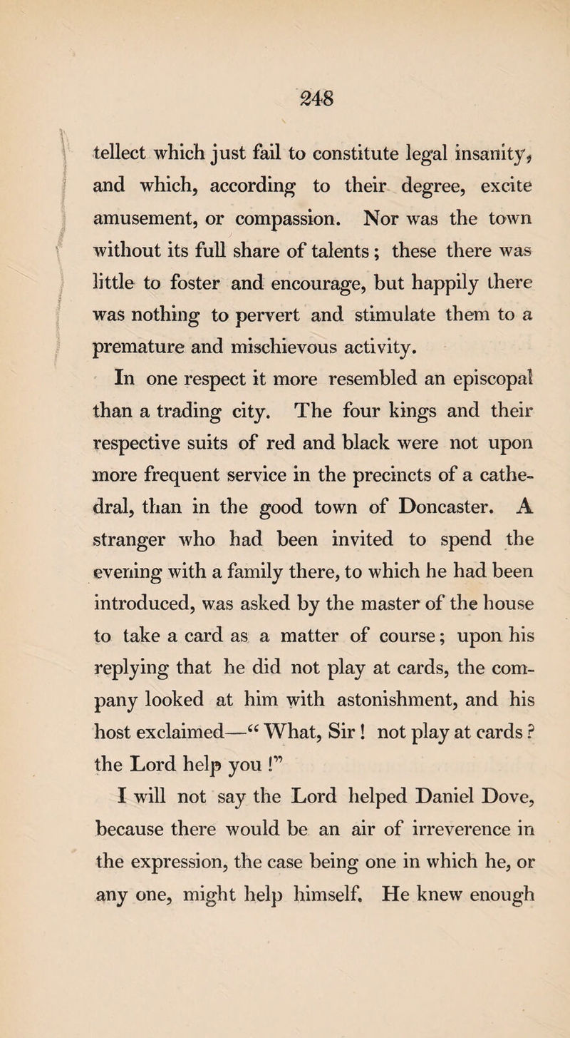 tellect which just fail to constitute legal insanity? and which, according to their degree, excite amusement, or compassion. Nor was the town without its full share of talents ; these there was little to foster and encourage, but happily there was nothing to pervert and stimulate them to a premature and mischievous activity. In one respect it more resembled an episcopal than a trading city. The four kings and their respective suits of red and black were not upon more frequent service in the precincts of a cathe¬ dral, than in the good town of Doncaster. A stranger who had been invited to spend the evening with a family there, to which he had been introduced, was asked by the master of the house to take a card as a matter of course; upon his replying that he did not play at cards, the com¬ pany looked at him with astonishment, and his host exclaimed—“ What, Sir ! not play at cards ? the Lord help you !” I will not say the Lord helped Daniel Dove, because there would be an air of irreverence in the expression, the case being one in which he, or any one, might help himself. He knew enough