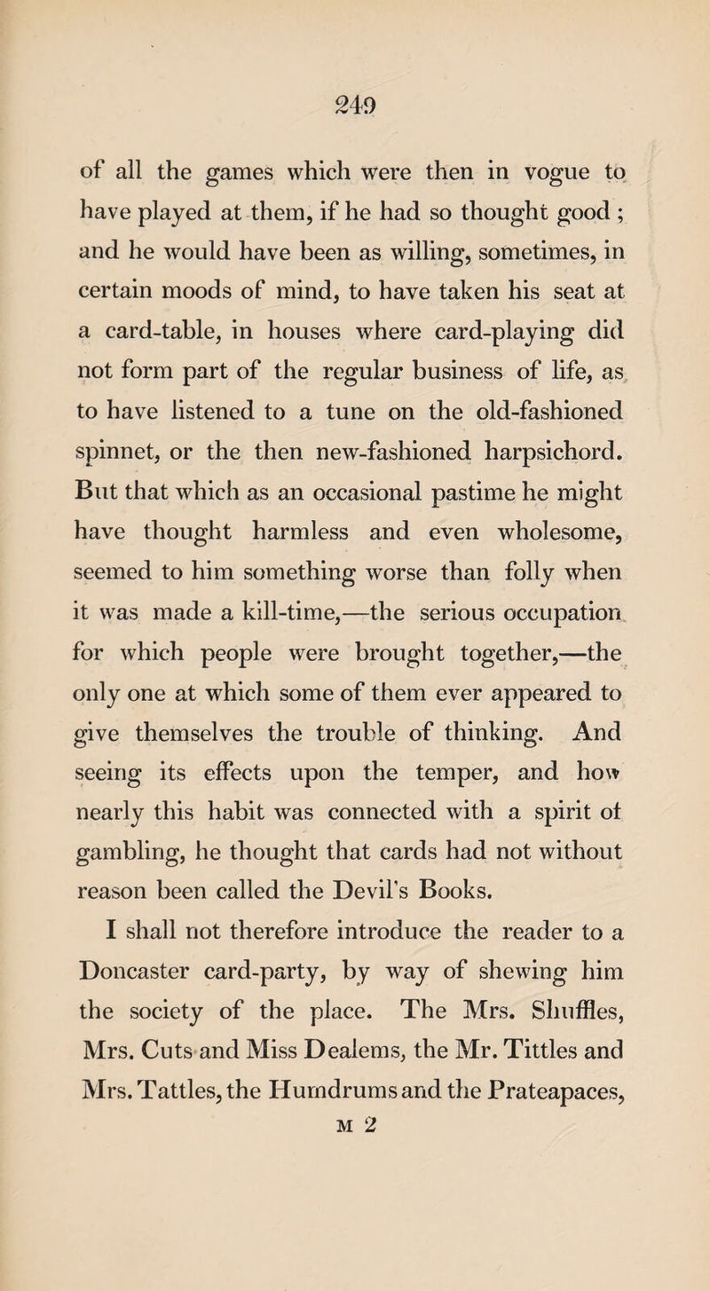of all the games which were then in vogue to have played at them, if he had so thought good ; and he would have been as willing, sometimes, in certain moods of mind, to have taken his seat at a card-table, in houses where card-playing did not form part of the regular business of life, as to have listened to a tune on the old-fashioned spinnet, or the then new-fashioned harpsichord. But that which as an occasional pastime he might have thought harmless and even wholesome, seemed to him something worse than folly when it was made a kill-time,—the serious occupation for which people were brought together,—the only one at which some of them ever appeared to give themselves the trouble of thinking. And seeing its effects upon the temper, and how nearly this habit was connected with a spirit ot gambling, he thought that cards had not without reason been called the Devil’s Books. I shall not therefore introduce the reader to a Doncaster card-party, by way of shewing him the society of the place. The Mrs. Shuffles, Mrs. Cuts and Miss Dealems, the Mr. Tittles and Mrs. Tattles, the Humdrums and the Prateapaces, m 2