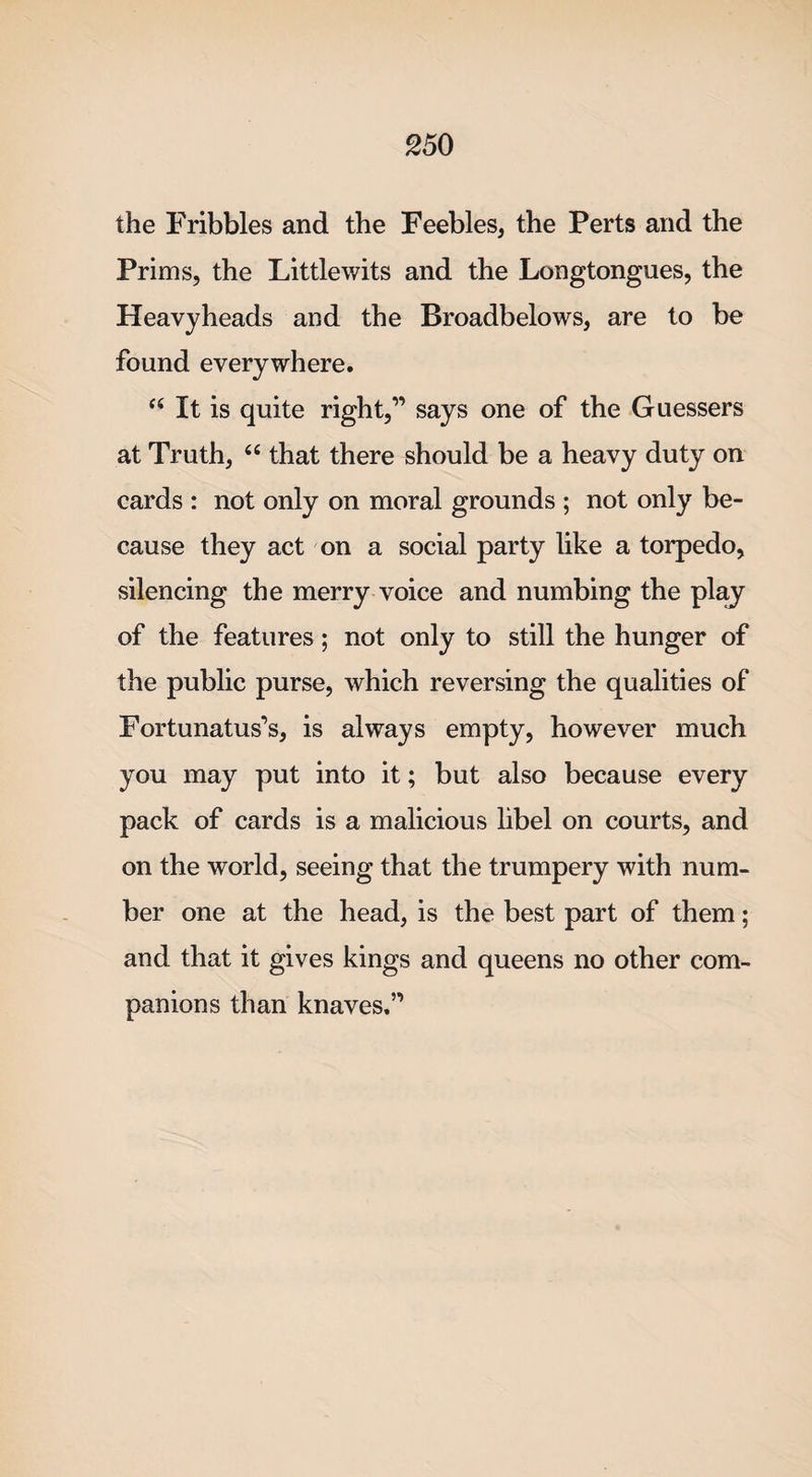 the Fribbles and the Feebles, the Perts and the Prims, the Little wits and the Longtongues, the Heavyheads and the Broadbelows, are to be found everywhere. “ It is quite right,” says one of the Guessers at Truth, “ that there should be a heavy duty on cards : not only on moral grounds ; not only be¬ cause they act on a social party like a torpedo, silencing the merry voice and numbing the plaj of the features; not only to still the hunger of the public purse, which reversing the qualities of Fortunatus’s, is always empty, however much you may put into it; but also because every pack of cards is a malicious libel on courts, and on the world, seeing that the trumpery with num¬ ber one at the head, is the best part of them; and that it gives kings and queens no other com¬ panions than knaves.”