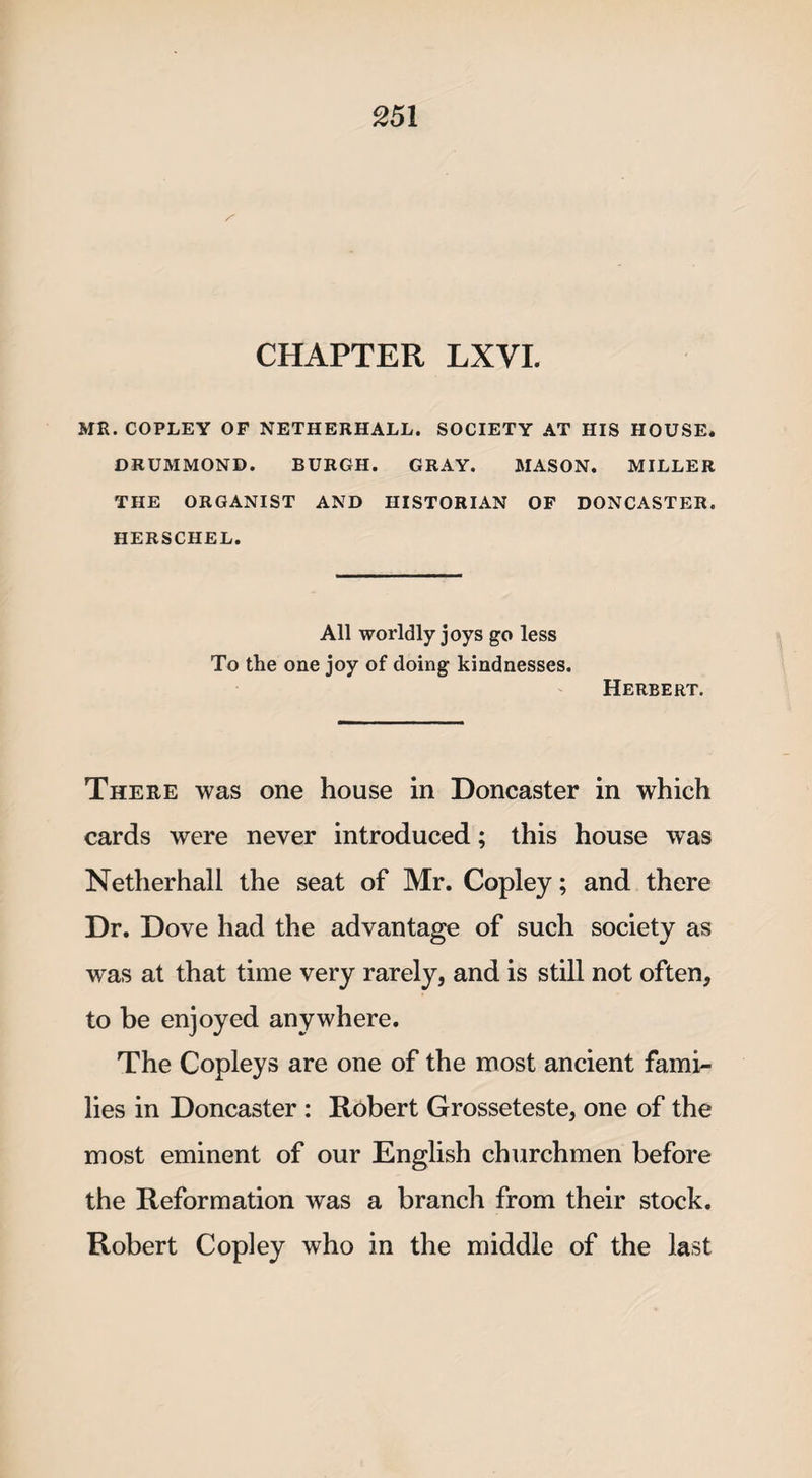 MR. COPLEY OF NETHERHALL. SOCIETY AT HIS HOUSE. DRUMMOND. BURGH. GRAY. MASON. MILLER THE ORGANIST AND HISTORIAN OF DONCASTER. HERSCHEL. All worldly joys go less To the one joy of doing kindnesses. Herbert. There was one house in Doncaster in which cards were never introduced; this house was Netherhall the seat of Mr. Copley; and there Dr. Dove had the advantage of such society as was at that time very rarely, and is still not often, to be enjoyed anywhere. The Copleys are one of the most ancient fami¬ lies in Doncaster : Robert Grosseteste, one of the most eminent of our English churchmen before the Reformation was a branch from their stock. Robert Copley who in the middle of the last