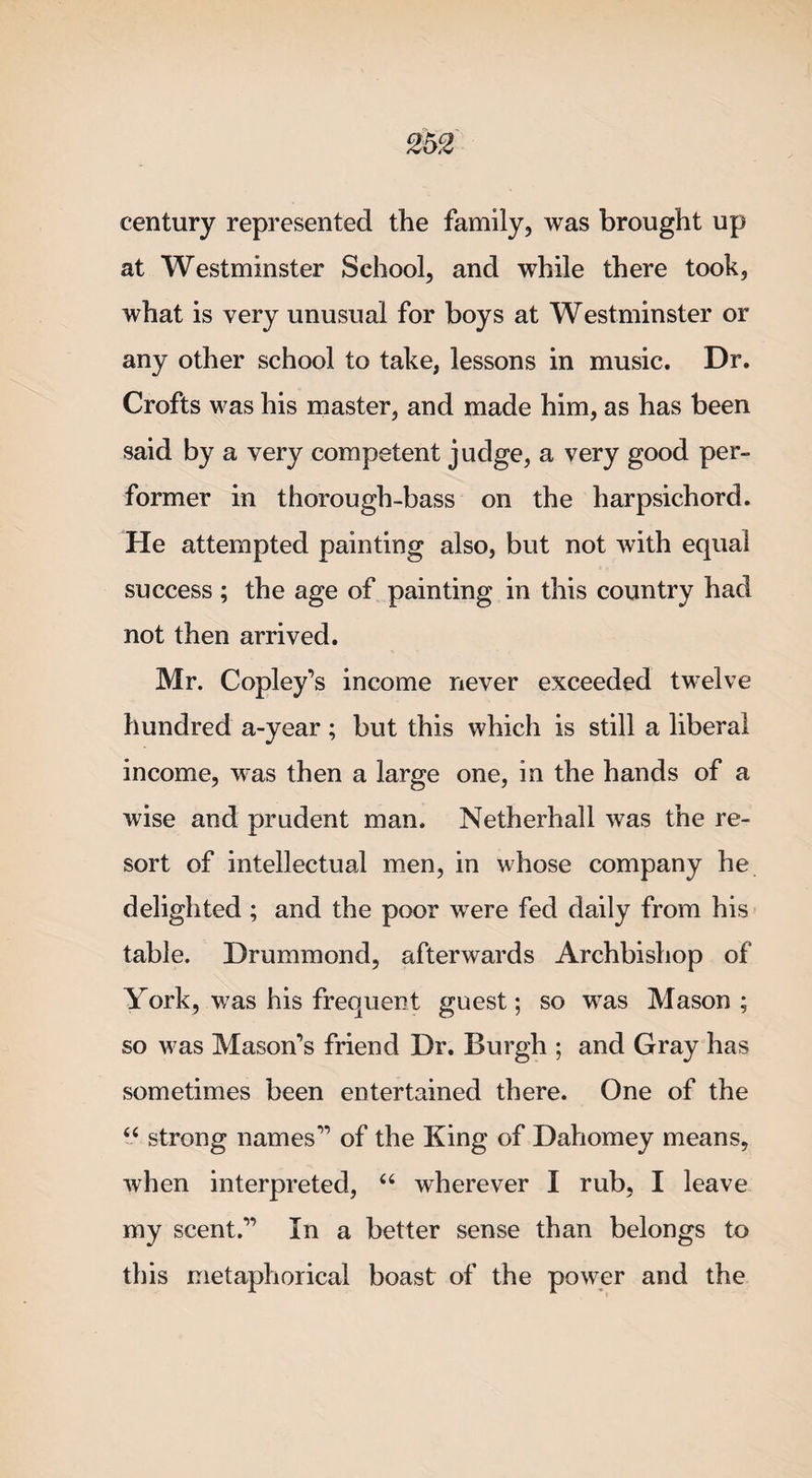 century represented the family, was brought up at Westminster School, and while there took, what is very unusual for boys at Westminster or any other school to take, lessons in music. Dr. Crofts was his master, and made him, as has been said by a very competent judge, a very good per¬ former in thorough-bass on the harpsichord. He attempted painting also, but not with equal success ; the age of painting in this country had not then arrived. Mr. Copley’s income never exceeded twelve hundred a-year; but this which is still a liberal income, was then a large one, in the hands of a wise and prudent man. Netherhall was the re¬ sort of intellectual men, in whose company he delighted ; and the poor were fed daily from his table. Drummond, afterwards Archbishop of York, was his frequent guest; so was Mason; so was Mason’s friend Dr. Burgh ; and Gray has sometimes been entertained there. One of the “ strong names” of the King of Dahomey means, when interpreted, “ wherever I rub, I leave my scent.” In a better sense than belongs to this metaphorical boast of the power and the
