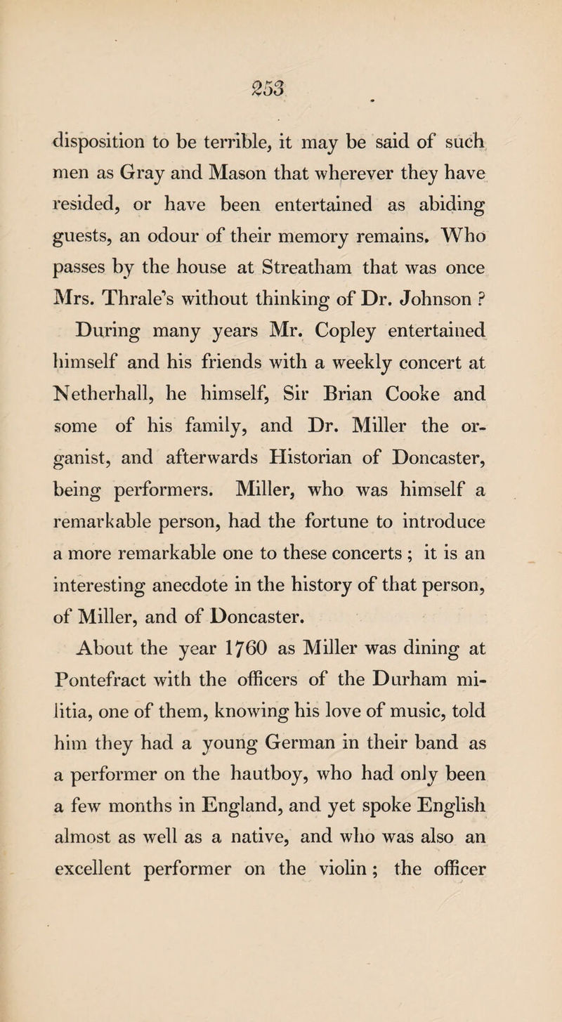 disposition to be terrible, it may be said of such men as Gray and Mason that wherever they have resided, or have been entertained as abiding guests, an odour of their memory remains. Who passes by the house at Streatham that was once Mrs. Thrale’s without thinking of Dr. Johnson ? During many years Mr. Copley entertained himself and his friends with a weekly concert at Netherhall, he himself, Sir Brian Cooke and some of his family, and Dr. Miller the or¬ ganist, and afterwards Historian of Doncaster, being performers. Miller, who was himself a remarkable person, had the fortune to introduce a more remarkable one to these concerts ; it is an interesting anecdote in the history of that person, of Miller, and of Doncaster. About the year 1760 as Miller was dining at Pontefract with the officers of the Durham mi¬ litia, one of them, knowing his love of music, told him they had a young German in their band as a performer on the hautboy, who had oniy been a few months in England, and yet spoke English almost as well as a native, and who was also an excellent performer on the violin; the officer
