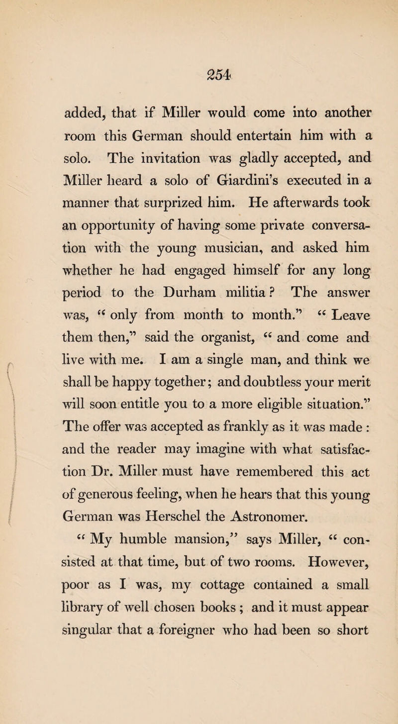 added, that if Miller would come into another room this German should entertain him with a solo. The invitation was gladly accepted, and Miller heard a solo of Giardini’s executed in a manner that surprized him. He afterwards took an opportunity of having some private conversa¬ tion with the young musician, and asked him whether he had engaged himself for any long period to the Durham militia ? The answer was, t( only from month to month.” 66 Leave them then,” said the organist, c&lt; and come and live with me. I am a single man, and think we shall be happy together; and doubtless your merit will soon entitle you to a more eligible situation.” The offer was accepted as frankly as it was made : and the reader may imagine with what satisfac¬ tion Dr. Miller must have remembered this act of generous feeling, when he hears that this young German was Herschel the Astronomer. “ My humble mansion/’ says Miller, “ con¬ sisted at that time, but of two rooms. However, poor as I was, my cottage contained a small library of well chosen books ; and it must appear singular that a foreigner who had been so short